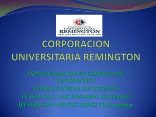 CORPORACION UNIVERSITARIA REMINGTON ESPECIALIZACION EN GERENCIA DE INFORMATICA TEORIA GENERAL DE SISTEMAS TUTOR: ING. LUIS EDUARDO GONZALEZ JEFFERSSON PUENTES PEREZ COD. 9399915 