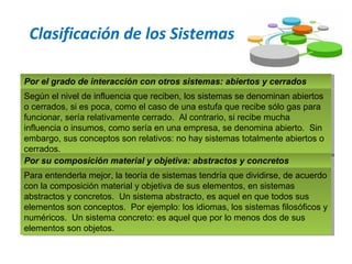 Clasificación de los Sistemas
Por el grado de interacción con otros sistemas: abiertos y cerradosPor el grado de interacción con otros sistemas: abiertos y cerrados
Según el nivel de influencia que reciben, los sistemas se denominan abiertos
o cerrados, si es poca, como el caso de una estufa que recibe sólo gas para
funcionar, sería relativamente cerrado. Al contrario, si recibe mucha
influencia o insumos, como sería en una empresa, se denomina abierto. Sin
embargo, sus conceptos son relativos: no hay sistemas totalmente abiertos o
cerrados.
Según el nivel de influencia que reciben, los sistemas se denominan abiertos
o cerrados, si es poca, como el caso de una estufa que recibe sólo gas para
funcionar, sería relativamente cerrado. Al contrario, si recibe mucha
influencia o insumos, como sería en una empresa, se denomina abierto. Sin
embargo, sus conceptos son relativos: no hay sistemas totalmente abiertos o
cerrados.
Por su composición material y objetiva: abstractos y concretosPor su composición material y objetiva: abstractos y concretos
Para entenderla mejor, la teoría de sistemas tendría que dividirse, de acuerdo
con la composición material y objetiva de sus elementos, en sistemas
abstractos y concretos. Un sistema abstracto, es aquel en que todos sus
elementos son conceptos. Por ejemplo: los idiomas, los sistemas filosóficos y
numéricos. Un sistema concreto: es aquel que por lo menos dos de sus
elementos son objetos.
Para entenderla mejor, la teoría de sistemas tendría que dividirse, de acuerdo
con la composición material y objetiva de sus elementos, en sistemas
abstractos y concretos. Un sistema abstracto, es aquel en que todos sus
elementos son conceptos. Por ejemplo: los idiomas, los sistemas filosóficos y
numéricos. Un sistema concreto: es aquel que por lo menos dos de sus
elementos son objetos.
 
