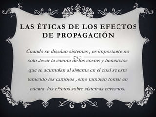 LAS ÉTICAS DE LOS EFECTOS
     DE PROPAGACIÓN

 Cuando se diseñan sistemas , es importante no
 solo llevar la cuenta de los costos y beneficios
  que se acumulan al sistema en el cual se esta
 teniendo los cambios , sino también tomar en
  cuenta los efectos sobre sistemas cercanos.
 