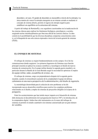 Teoría de Sistemas 
Excelencia Académica 
10 
desorden y al caos. El grado de desorden es mesurable a través de la entropía. La 
única manera de vencer la entropía emergente en un sistema cerrado es mediante el 
concepto de sistema abierto, permite el ingreso de entropía negativa para 
establecer un equilibrio en la estructura del sistema. 
A partir del trabajo de Bertalanffy y sus seguidores cuestionaban era la inadecuación de 
las ciencias clásicas para explicar los fenómenos biológicos, psicológicos y sociales, 
surgiendo teorías interdisciplinarias que iban mas allá de las ciencias clásicas. La idea 
central era la posibilidad de que las diversas disciplinas comportan conocimientos entre 
sí, en la búsqueda de una sola ciencia expresada a través de la teoría general de sistemas 
(TGS). 
EL ENFOQUE DE SISTEMAS 
El enfoque de sistemas se originó fundamentalmente en dos campos. En el de las 
comunicaciones donde surgieron. Los primeros Ingenieros de Sistemas cuya función 
principal consistía en aplicar los avances científicos y tecnológicos al diseño de nuevos 
sistemas de comunicación. En el campo militar durante la segunda guerra mundial y en 
particular durante la Batalla de la Gran Bretaña surgió la necesidad de optimizar el empleo 
de equipo militar, radar, escuadrillas de aviones. etc. 
El enfoque de sistemas, surge con preponderancia después de la segunda guerra 
mundial, cuando el extraordinario aumento de la complejidad el equipo de defensa 
culminaron en una nueva perspectiva de la administración y del diseño de ingeniería. 
La metodología desarrollada para la solución de estos problemas se ha ido 
incorporando nuevos desarrollos científicos para resolver los complejos problemas 
relacionados en el diseño y empleo de sistemas de proyectiles dirigidos en la época de la 
postguerra. 
Entre los acontecimientos que han tenido mayor impacto en el desarrollo de sistemas 
debe destacarse al descubrimiento de la programación lineal en 1947 y la introducción, de 
la computadora digital. Ambos han sido instrumentos en el avance del enfoque de 
sistemas al permitir el estudio cuantitativo de sistemas caracterizado por un gran número 
de variables. 
Universidad Peruana Los Andes  