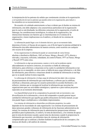 Teoría de Sistemas 
Excelencia Académica 
100 
la interpretación de los patrones de señales que comúnmente circulan en la organización 
y en la predicción de nuevos patrones que pueden entrar en la organización, para inducir a 
los miembros en su reconocimiento y uso. 
De acuerdo a lo señalado anteriormente se hace evidente que al diseñar un sistema de 
información, éste debe adaptarse a las características particulares de la organización 
para la cual se está diseñando, las diferentes estructuras de la organización, el estilo de 
liderazgo, las consideraciones tecnológicas, la cultura de la organización y las 
interacciones humanas son factores que se interrelacionan en el sistema de la 
organización y tienen implicaciones en el análisis y el diseño de los sistemas de 
información. 
La información puede llegar a ser el elemento decisivo, que en un momento dado, 
determine el éxito o el fracaso de un negocio, con el fin de lograr la máxima utilidad de la 
información ésta debe administrarse de manera correcta, como ocurriría con cualquier 
otro recurso de la empresa. 
En las organizaciones la información puede ser caracterizada de varias formas: 
absoluta o distributiva (Brillouin, 1962 en Farace, Morge y Russell, 1977); directa o 
relevada; y necesaria, suficiente, redundante, de control (Flamet, 1977 en Farace, Morge 
y Russell 1977) entre otras. 
La información es algo que procesamos, usamos y sin la cual no podemos operar 
adecuadamente en nuestros contextos, en ocasiones se habla de sobrecarga 
informativa, para referirnos a situaciones en las cuales la cantidad de información es tan 
grande que no es manejable, en otros casos se habla de poca carga informativa, o de falta 
de información, para referirse a situaciones donde la cantidad de información es tan baja 
que no se puede realizar la tarea requerida. 
La sobrecarga de información o la baja carga de información han dado vida a sistemas 
de procesamientos de información que usan hardware y software que la codifican, 
clasifican y almacenan, para que los usuarios potenciales la accedan fácilmente y sin 
esfuerzo; sistemas que se encargan de localizar la información que necesitan las 
organizaciones para sus actividades estratégicas y operativas o para realizar proyectos 
especiales en un momento determinado. 
Las disponibilidad actual de las computadoras ha generado todo un incremento y una 
diversificación de la información, a través del computador se puede generar mayor 
cantidad de información que aquella que podría almacenarse de forma manual, ya que 
ésta puede llegar a multiplicarse a velocidades impresionantes. 
Los sistemas de información se desarrollan con diferentes propósitos, los cuales 
dependen de las necesidades de cada organización. Los sistemas de procesamiento de 
datos (procesan grandes volúmenes de información de las funciones administrativas de 
rutina), los sistemas de información para la administración (proporcionan informes 
periódicos para la planeación, el control y la toma de decisiones), y los sistemas de apoyo 
para la toma de decisiones (ayuda a quien toma las decisiones cuando le proporciona la 
información que necesita), son diferentes tipos de sistemas de información 
computarizados que se analizan y diseñan mediante la aplicación de los conceptos y las 
técnicas del diseño y del análisis de sistemas. 
Universidad Peruana Los Andes  