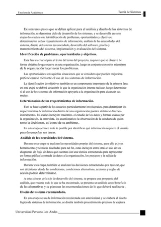 Excelencia Académica 
Teoría de Sistemas 
Existen unos pasos que se deben aplicar para el análisis y diseño de los sistemas de 
información, se denomina ciclo de desarrollo de los sistemas, y se desarrolla en siete 
etapas las cuales son: identificación de problemas, oportunidades y objetivos; 
determinación de los requerimientos de información, análisis de las necesidades del 
sistema, diseño del sistema recomendado, desarrollo del software, prueba y 
mantenimiento del sistema, implantación y evaluación del sistema. 
Identificación de problemas, oportunidades y objetivos. 
Esta fase es crucial para el éxito del resto del proyecto, requiere que se observe de 
forma objetiva lo que ocurre en una organización, luego en conjunto con otros miembros 
de la organización hacer notar los problemas. 
Las oportunidades son aquellas situaciones que se considera que pueden mejorarse, 
perfeccionarse mediante el uso de los sistemas de información. 
La identificación de objetivos también es un componente importante de la primera fase, 
en esta etapa se deberá descubrir lo que la organización intenta realizar, luego determinar 
si el uso de los sistemas de información apoyaría a la organización para alcanzar sus 
metas. 
Determinación de los requerimientos de información. 
Esto se hace a partir de los usuarios particularmente involucrados, para determinar los 
requerimientos de información dentro de una organización pueden utilizarse diversos 
instrumentos, los cuales incluyen: muestreo, el estudio de los datos y formas usadas par 
la organización, la entrevista, los cuestionarios; la observación de la conducta de quien 
tomo la decisiones, así como de su ambiente.. 
En esta etapa se hace todo lo posible por identificar qué información requiere el usuario 
para desempeñar sus tareas. 
Análisis de las necesidades del sistema. 
Durante esta etapa se analizan las necesidades propias del sistema, para ello existen 
herramientas y técnicas diseñadas para tal fin, estas incluyen entre otras el uso de los 
diagramas de flujo de datos que cuentan con una técnica estructurada para representar 
en forma gráfica la entrada de datos a la organización, los procesos y la salida de 
información. 
Durante esta etapa, también se analizan las decisiones estructuradas por realizar, que 
son decisiones donde las condiciones, condiciones alternativas, acciones y reglas de 
acción podrán determinarse. 
A estas alturas del ciclo de desarrollo del sistema, se prepara una propuesta del 
análisis, que resume todo lo que se ha encontrado, se presenta un análisis costo/beneficio 
de las alternativas y se plantean las recomendaciones de lo que deberá realizarse . 
Diseño del sistema recomendado. 
En esta etapa se usa la información recolectada con anterioridad y se elabora el diseño 
lógico de sistemas de información, se diseña también procedimiento precisos de captura 
Universidad Peruana Los Andes 
101  