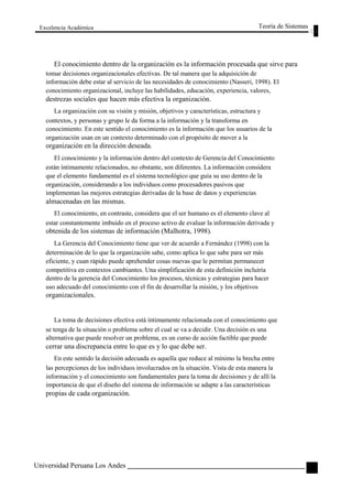 Excelencia Académica 
Teoría de Sistemas 
El conocimiento dentro de la organización es la información procesada que sirve para 
tomar decisiones organizacionales efectivas. De tal manera que la adquisición de 
información debe estar al servicio de las necesidades de conocimiento (Nasseri, 1998). El 
conocimiento organizacional, incluye las habilidades, educación, experiencia, valores, 
destrezas sociales que hacen más efectiva la organización. 
La organización con su visión y misión, objetivos y características, estructura y 
contextos, y personas y grupo le da forma a la información y la transforma en 
conocimiento. En este sentido el conocimiento es la información que los usuarios de la 
organización usan en un contexto determinado con el propósito de mover a la 
organización en la dirección deseada. 
El conocimiento y la información dentro del contexto de Gerencia del Conocimiento 
están íntimamente relacionados, no obstante, son diferentes. La información considera 
que el elemento fundamental es el sistema tecnológico que guía su uso dentro de la 
organización, considerando a los individuos como procesadores pasivos que 
implementan las mejores estrategias derivadas de la base de datos y experiencias 
almacenadas en las mismas. 
El conocimiento, en contraste, considera que el ser humano es el elemento clave al 
estar constantemente imbuido en el proceso activo de evaluar la información derivada y 
obtenida de los sistemas de información (Malhotra, 1998). 
La Gerencia del Conocimiento tiene que ver de acuerdo a Fernández (1998) con la 
determinación de lo que la organización sabe, como aplica lo que sabe para ser más 
eficiente, y cuan rápido puede aprehender cosas nuevas que le permitan permanecer 
competitiva en contextos cambiantes. Una simplificación de esta definición incluiría 
dentro de la gerencia del Conocimiento los procesos, técnicas y estrategias para hacer 
uso adecuado del conocimiento con el fin de desarrollar la misión, y los objetivos 
organizacionales. 
La toma de decisiones efectiva está íntimamente relacionada con el conocimiento que 
se tenga de la situación o problema sobre el cual se va a decidir. Una decisión es una 
alternativa que puede resolver un problema, es un curso de acción factible que puede 
cerrar una discrepancia entre lo que es y lo que debe ser. 
En este sentido la decisión adecuada es aquella que reduce al mínimo la brecha entre 
las percepciones de los individuos involucrados en la situación. Vista de esta manera la 
información y el conocimiento son fundamentales para la toma de decisiones y de allí la 
importancia de que el diseño del sistema de información se adapte a las características 
propias de cada organización. 
Universidad Peruana Los Andes 
103  