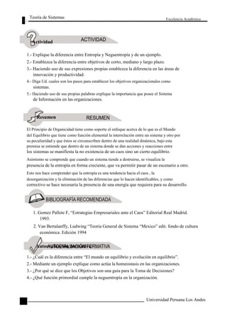 Teoría de Sistemas 
Actividad 
Excelencia Académica 
1.- Explique la diferencia entre Entropía y Neguentropía y de un ejemplo. 
2.- Establezca la diferencia entre objetivos de corto, mediano y largo plazo. 
3.- Haciendo uso de sus expresiones propias establezca la diferencia en las áreas de 
innovación y productividad. 
4.- Diga Ud. cuales son los pasos para establecer los objetivos organizacionales como 
sistemas. 
5.- Haciendo uso de sus propias palabras explique la importancia que posee el Sistema 
de Información en las organizaciones. 
Resumen 
El Principio de Organicidad tiene como soporte el enfoque acerca de lo que es el Mundo 
del Equilibrio que tiene como función elemental la interrelación entre un sistema y otro por 
su peculiaridad y que éstos se circunscriben dentro de una realidad dinámica, bajo esta 
premisa se entiende que dentro de un sistema donde se dan acciones y reacciones entre 
los sistemas se manifiesta la no existencia de un caos sino un cierto equilibrio. 
Asimismo se comprende que cuando un sistema tiende a destruirse, se visualiza la 
presencia de la entropía en forma creciente, que va permitir pasar de un escenario a otro. 
Esto nos hace comprender que la entropía es una tendencia hacia el caos , la 
desorganización y la eliminación de las diferencias que lo hacen identificables, y como 
correctivo se hace necesaria la presencia de una energía que requiera para su desarrollo. 
1. Gomez Pallete F, “Estrategias Empresariales ante el Caos” Editorial Real Madrid. 
1993. 
2. Van Bertalanffy, Ludwing “Teoría General de Sistema “Mexico” edit. fondo de cultura 
económica. Edición 1994 
Autoevaluación formativa 
1.- ¿Cuál es la diferencia entre “El mundo en equilibrio y evolución en equilibrio”. 
2.- Mediante un ejemplo explique como actúa la homeostasis en las organizaciones. 
3.- ¿Por qué se dice que los Objetivos son una guía para la Toma de Decisiones? 
4.- ¿Qué función primordial cumple la neguentropía en la organización. 
104 
Universidad Peruana Los Andes  