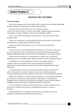 Excelencia Académica 
Control Concepto: 
SISTEMA DE CONTROL 
Teoría de Sistemas 
Proceso para asegurar que las actividades reales se ajusten a las actividades planificadas. 
Permite mantener a la organización o sistema en buen camino. 
La palabra control ha sido utilizada con varios y diferentes sentidos 
Control como función coercitiva y restrictiva, para inhibir o impedir conductas indeseables, 
como llegar con atraso al trabajo o a clases, hacer escándalos, etcétera. 
Control como verificación de alguna cosa, para apreciar si está correcto, como verificar 
pruebas o notas. 
Control como comparación con algún estándar de referencia como pensar una mercadería 
en otra balanza, comparar notas de alumnos etcétera. 
Control como función administrativa, esto es, como la cuarta etapa del proceso 
administrativo. 
Constituye la cuarta y ultima etapa del proceso administrativo. Este tiende a asegurar que 
las cosas se hagan de acuerdo con las expectativas o conforme fue planeado, organizado y 
dirigido, señalando las fallas y errores con el fin de repararlos y evitar que se repitan. 
Establecimiento de Estándares: Un estándar puede ser definido como una unidad de 
medida que sirve como modelo, guía o patrón con base en la cual se efectúa el control. 
Los estándares son criterios establecidos contra los cuales pueden medirse los 
resultados, representan la expresión de las metas de planeación de la empresa o 
departamento en términos tales que el logro real de los deberes asignados puedan medirse 
contra ellos. 
Los estándares pueden ser físicos y representar cantidades de productos, unidades de 
servicio, horas-hombre, velocidad, volumen de rechazo, etc., o pueden estipularse en 
términos monetarios como costos, ingresos o inversiones; u otros términos de medición. 
Medición de resultados: Si el control se fija adecuadamente y si existen medios disponibles 
para determinar exactamente que están haciendo los subordinados, la comparación del 
desempeño real con lo esperado es fácil. Pero hay actividades en las que es difícil establecer 
estándares de control por lo que se dificulta la medición. Corrección: 
Si como resultado de la medición se detectan desviaciones, corregir inmediatamente esas 
desviaciones y establecer nuevos planes y procedimientos para que no se vuelvan a 
presentar. 
Retroalimentación: Una vez corregidas las desviaciones, reprogramar el proceso de 
control con la información obtenida causante del desvío. 
Universidad Peruana Los Andes 
105  