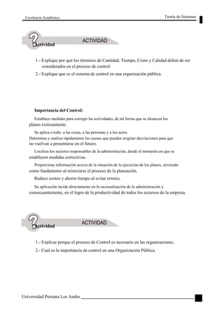 Excelencia Académica 
Actividad 
Teoría de Sistemas 
1.- Explique por qué los términos de Cantidad, Tiempo, Costo y Calidad deben de ser 
considerados en el proceso de control. 
2.- Explique que es el sistema de control en una organización pública. 
Importancia del Control: 
Establece medidas para corregir las actividades, de tal forma que se alcancen los 
planes exitosamente. 
Se aplica a todo: a las cosas, a las personas y a los actos. 
Determina y analiza rápidamente las causas que pueden originar desviaciones para que 
no vuelvan a presentarse en el futuro. 
Localiza los sectores responsables de la administración, desde el momento en que se 
establecen medidas correctivas. 
Proporciona información acerca de la situación de la ejecución de los planes, sirviendo 
como fundamento al reiniciarse el proceso de la planeación. 
Reduce costos y ahorra tiempo al evitar errores. 
Su aplicación incide directamente en la racionalización de la administración y 
consecuentemente, en el logro de la productividad de todos los recursos de la empresa. 
Actividad 
1.- Explicar porque el proceso de Control es necesario en las organizaciones. 
2.- Cual es la importancia de control en una Organización Pública. 
Universidad Peruana Los Andes 
107  