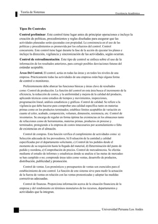 Teoría de Sistemas 
Tipos De Controles 
Excelencia Académica 
108 
Control preliminar. Este control tiene lugar antes de principiar operaciones e incluye la 
creación de políticas, procedimientos y reglas diseñadas para asegurar que las 
actividades planeadas serán ejecutadas con propiedad. La consistencia en el uso de las 
políticas y procedimientos es promovida por los esfuerzos del control. Control 
concurrente. Este control tiene lugar durante la fase de la acción de ejecutar los planes e 
incluye la dirección, vigilancia y sincronización de las actividades, según ocurran. 
Control de retroalimentación. Este tipo de control se enfoca sobre el uso de la 
información de los resultados anteriores, para corregir posibles desviaciones futuras del 
estándar aceptable. 
Áreas Del Control. El control, actúa en todas las áreas y en todos los niveles de una 
empresa. Prácticamente todas las actividades de una empresa están bajo alguna forma 
de control o monitoreo. 
Preferentemente debe abarcar las funciones básicas y áreas clave de resultados 
como: Control de producción. La función del control en esta área busca el incremento de la 
eficiencia, la reducción de costos, y la uniformidad y mejora de la calidad del producto, 
aplicando técnicas como estudios de tiempos y movimientos, inspecciones, 
programación lineal, análisis estadísticos y gráficas. Control de calidad. Se refiere a la 
vigilancia que debe hacerse para comprobar una calidad específica tanto en materias 
primas como en los productos terminados; establece límites aceptables de variación en 
cuanto al color, acabado, composición, volumen, dimensión, resistencia, etc. Control de 
inventarios. Se encarga de regular en forma óptima las existencias en los almacenes tanto 
de refacciones como de herramientas, materias primas, productos en proceso y 
terminados; protegiendo a la empresa de costos innecesarios por acumulamiento o falta 
de existencias en el almacén. 
Control de compras. Esta función verifica el cumplimiento de actividades como: a) 
Selección adecuada de los proveedores, b) Evaluación de la cantidad y calidad 
especificadas por el departamento solicitante, c) Control de los pedidos desde el 
momento de su requisición hasta la llegada del material, d) Determinación del punto de 
pedido y reordena, e) Comprobación de precios. Control de mercadotecnia. Se efectúa 
mediante el estudio de informes y estadísticas donde se analiza si las metas de mercadeo 
se han cumplido o no; comprende áreas tales como ventas, desarrollo de productos, 
distribución, publicidad y promoción. 
Control de ventas. Los pronósticos y presupuestos de ventas son esenciales para el 
establecimiento de este control. La función de este sistema sirve para medir la actuación 
de la fuerza de ventas en relación con las ventas pronosticadas y adoptar las medidas 
correctivas adecuadas. 
Control de finanzas. Proporciona información acerca de la situación financiera de la 
empresa y del rendimiento en términos monetarios de los recursos, departamentos y 
actividades que la integran. 
Universidad Peruana Los Andes  