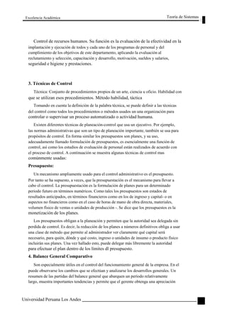 Excelencia Académica 
Teoría de Sistemas 
Control de recursos humanos. Su función es la evaluación de la efectividad en la 
implantación y ejecución de todos y cada uno de los programas de personal y del 
cumplimiento de los objetivos de este departamento, aplicando la evaluación al 
reclutamiento y selección, capacitación y desarrollo, motivación, sueldos y salarios, 
seguridad e higiene y prestaciones. 
3. Técnicas de Control 
Técnica: Conjunto de procedimientos propios de un arte, ciencia u oficio. Habilidad con 
que se utilizan esos procedimientos. Método habilidad, táctica 
Tomando en cuenta la definición de la palabra técnica, se puede definir a las técnicas 
del control como todos los procedimientos o métodos usados un una organización para 
controlar o supervisar un proceso automatizado o actividad humana. 
Existen diferentes técnicas de planeación-control que usa un ejecutivo. Por ejemplo, 
las normas administrativas que son un tipo de planeación importante, también se usa para 
propósitos de control. En forma similar los presupuestos son planes, y su uso, 
adecuadamente llamado formulación de presupuestos, es esencialmente una función de 
control, así como los estudios de evaluación de personal están realizados de acuerdo con 
el proceso de control. A continuación se muestra algunas técnicas de control mas 
comúnmente usadas: 
Presupuesto: 
Un mecanismo ampliamente usado para el control administrativo es el presupuesto. 
Por tanto se ha supuesto, a veces, que la presupuestación es el mecanismo para llevar a 
cabo el control. La presupuestación es la formulación de planes para un determinado 
periodo futuro en términos numéricos. Como tales los presupuestos son estados de 
resultados anticipados, en términos financieros como en los de ingreso y capital- o en 
aspectos no financieros como en el caso de horas de mano de obra directa, materiales, 
volumen físico de ventas o unidades de producción -. Se dice que los presupuestos es la 
monetización de los planes. 
Los presupuestos obligan a la planeación y permiten que la autoridad sea delegada sin 
perdida de control. Es decir, la reducción de los planes a números definitivos obliga a usar 
una clase de método que permite al administrador ver claramente qué capital será 
necesario, para quién, dónde y qué costo, ingreso o unidades de insumo o producto físico 
incluirán sus planes. Una vez hallado esto, puede delegar más libremente la autoridad 
para efectuar el plan dentro de los límites dl presupuesto. 
4. Balance General Comparativo 
Son especialmente útiles en el control del funcionamiento general de la empresa. En el 
puede observarse los cambios que se efectúan y analizarse los desarrollos generales. Un 
resumen de las partidas del balance general que abarquen un período relativamente 
largo, muestra importantes tendencias y permite que el gerente obtenga una apreciación 
Universidad Peruana Los Andes 
109  