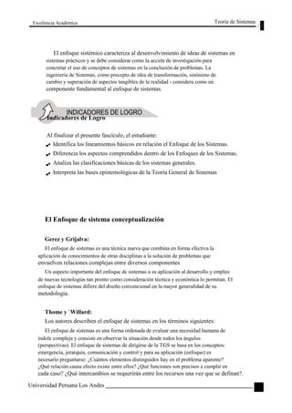 Excelencia Académica 
Teoría de Sistemas 
El enfoque sistémico caracteriza al desenvolvimiento de ideas de sistemas en 
sistemas prácticos y se debe considerar como la acción de investigación para 
concretar el uso de conceptos de sistemas en la conclusión de problemas. La 
ingeniería de Sistemas, como precepto de idea de transformación, sinónimo de 
cambio y superación de aspectos tangibles de la realidad - considera como un 
componente fundamental al enfoque de sistemas. 
Indicadores de Logro 
Al finalizar el presente fascículo, el estudiante: 
Identifica los lineamientos básicos en relación el Enfoque de los Sistemas. 
Diferencia los aspectos comprendidos dentro de los Enfoques de los Sistemas. 
Analiza las clasificaciones básicas de los sistemas generales. 
Interpreta las bases epistemológicas de la Teoría General de Sistemas 
El Enfoque de sistema conceptualización 
Gerez y Grijalva: 
El enfoque de sistemas es una técnica nueva que combina en forma efectiva la 
aplicación de conocimientos de otras disciplinas a la solución de problemas que 
envuelven relaciones complejas entre diversos componentes 
Un aspecto importante del enfoque de sistemas a su aplicación al desarrollo y empleo 
de nuevas tecnologías tan pronto como consideración técnica y económica lo permitan. El 
enfoque de sistemas difiere del diseño convencional en la mayor generalidad de su 
metodología. 
Thome y `Willard: 
Los autores describen el enfoque de sistemas en los términos siguientes: 
El enfoque de sistemas es una forma ordenada de evaluar una necesidad humana de 
índole compleja y consiste en observar la situación desde todos los ángulos 
(perspectivas). El enfoque de sistemas de dirigirse de la TGS se basa en los conceptos: 
emergencia, jerarquía, comunicación y control y para su aplicación (enfoque) es 
necesario preguntarse: ¿Cuántos elementos distinguidos hay en el problema aparente? 
¿Qué relación causa efecto existe entre ellos? ¿Qué funciones son precisos a cumplir en 
cada caso? ¿Qué intercambios se requerirán entre los recursos una vez que se definan?. 
Universidad Peruana Los Andes 
11  