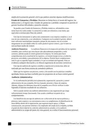 Teoría de Sistemas 
Excelencia Académica 
110 
amplia de la actuación general y de lo que pudiera ameritar algunas modificaciones. 
Estado de Ganancias y Pérdidas: Muestran en forma breve el monto del ingreso, las 
deducciones y el ingreso neto. Estados de ganancias y pérdidas comparativos permite al 
gerente localizar dificultades y ponerles remedio. 
Se pueden crear Estados de Ganancias y Pérdidas tentativos, utilizándolos como 
metas hacia las cuales tender. La actuación se mide con referencia a esas metas, que 
equivalen a normas para fines de control. 
Este tipo de instrumento se aplica más comúnmente a una empresa completa o, en el 
caso de una corporación, a sus subsidiarias. Cualquiera sea la unidad el gerente, deberá 
tener suficiente autoridad para manejarlo, porque de otra manera, este no revelará 
íntegramente las actividades sobre las cuales pueda él ejercer control, y por lo tanto no 
será un buen medio de control. 
Auditoria Financiera: La auditoria financiera es la inspección periódica de los registros 
contables, para verificar que estos hayan sido adecuadamente preparados y estén 
correctos, además ayuda al control general de la empresa. Se realiza para hacer 
comprobaciones de la exactitud de los registros, y al mismo tiempo revisa y evalúa los 
proyectos, actividades y procedimientos de la empresa. Permite hacer comparaciones 
entre lo que se esperaba lograr (estándar) y lo que en realidad está logrando. Pone en 
evidencia cualquier desviación y se ofrecen sugerencias de acciones correctivas. 
Este tipo de auditoria de registros contables y reportes de la misma área, debe ser 
realizado por una firma externa de contadores públicos. 
Saber que los registros son precisos, ciertos y de acuerdo con las prácticas contables 
aprobadas forma una base confiable para los propósitos de un buen control general. 
Auditoria Administrativa: 
Es la confrontación periódica de la planeación, organización, ejecución y control 
administrativo de una compañía. Revisa el pasado, presente y futuro de empresa. 
Además, chequea las diferentes áreas de la compañía con el fin de verificar si están 
logrando el máximo resultado de sus esfuerzos. 
Solo se puede realizar una auditoria administrativa a una organización que tenga 
suficientemente tiempo funcionando. Esto ayuda a establecer un patrón de su 
comportamiento. 
Los beneficios de este tipo de auditoria son: a) Revisión de las nuevas políticas y 
prácticas, tanto respecto a su conveniencia como a su cumplimiento, b) Identificación de 
áreas débiles dentro de la organización, que requieren mayor apoyo, c) Mejor 
comunicación, esto permite informar a los empleados del estado de la compañía, d) Mide 
el grado de efectividad de los controles administrativos actuales, e) La auditoria 
administrativa se ocupa del punto de vista general, no evalúa el funcionamiento personal. 
Universidad Peruana Los Andes  