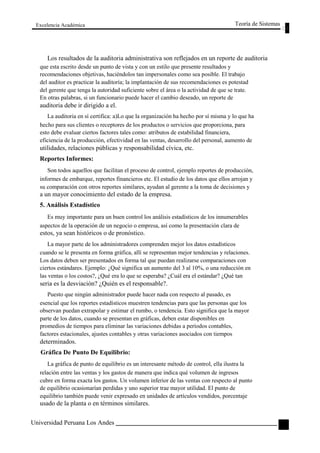 Excelencia Académica 
Teoría de Sistemas 
Los resultados de la auditoria administrativa son reflejados en un reporte de auditoria 
que esta escrito desde un punto de vista y con un estilo que presente resultados y 
recomendaciones objetivas, haciéndolos tan impersonales como sea posible. El trabajo 
del auditor es practicar la auditoría; la implantación de sus recomendaciones es potestad 
del gerente que tenga la autoridad suficiente sobre el área o la actividad de que se trate. 
En otras palabras, si un funcionario puede hacer el cambio deseado, un reporte de 
auditoria debe ir dirigido a el. 
La auditoria en sí certifica: a)Lo que la organización ha hecho por sí misma y lo que ha 
hecho para sus clientes o receptores de los productos o servicios que proporciona, para 
esto debe evaluar ciertos factores tales como: atributos de estabilidad financiera, 
eficiencia de la producción, efectividad en las ventas, desarrollo del personal, aumento de 
utilidades, relaciones públicas y responsabilidad cívica, etc. 
Reportes Informes: 
Son todos aquellos que facilitan el proceso de control, ejemplo reportes de producción, 
informes de embarque, reportes financieros etc. El estudio de los datos que ellos arrojan y 
su comparación con otros reportes similares, ayudan al gerente a la toma de decisiones y 
a un mayor conocimiento del estado de la empresa. 
5. Análisis Estadístico 
Es muy importante para un buen control los análisis estadísticos de los innumerables 
aspectos de la operación de un negocio o empresa, así como la presentación clara de 
estos, ya sean históricos o de pronóstico. 
La mayor parte de los administradores comprenden mejor los datos estadísticos 
cuando se le presenta en forma gráfica, allí se representan mejor tendencias y relaciones. 
Los datos deben ser presentados en forma tal que puedan realizarse comparaciones con 
ciertos estándares. Ejemplo: ¿Qué significa un aumento del 3 al 10%, o una reducción en 
las ventas o los costos?, ¿Qué era lo que se esperaba? ¿Cuál era el estándar? ¿Qué tan 
seria es la desviación? ¿Quién es el responsable?. 
Puesto que ningún administrador puede hacer nada con respecto al pasado, es 
esencial que los reportes estadísticos muestren tendencias para que las personas que los 
observan puedan extrapolar y estimar el rumbo, o tendencia. Esto significa que la mayor 
parte de los datos, cuando se presentan en gráficas, deben estar disponibles en 
promedios de tiempos para eliminar las variaciones debidas a períodos contables, 
factores estacionales, ajustes contables y otras variaciones asociados con tiempos 
determinados. 
Gráfica De Punto De Equilibrio: 
La gráfica de punto de equilibrio es un interesante método de control, ella ilustra la 
relación entre las ventas y los gastos de manera que indica qué volumen de ingresos 
cubre en forma exacta los gastos. Un volumen inferior de las ventas con respecto al punto 
de equilibrio ocasionarían perdidas y uno superior trae mayor utilidad. El punto de 
equilibrio también puede venir expresado en unidades de artículos vendidos, porcentaje 
usado de la planta o en términos similares. 
Universidad Peruana Los Andes 
111  