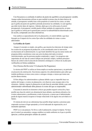 Teoría de Sistemas 
Excelencia Académica 
112 
Con frecuencia se confunde el análisis de punto de equilibrio con presupuesto variable. 
Aunque ambas herramientas utilizan en gran medida la misma clase de datos básicos de 
entrada, el presupuesto variable tiene como propósito el control de los costos, en tanto 
que la gráfica de punto de equilibrio pretende pronosticar las utilidades, lo cual significa 
que debe incluir datos de ingresos. Además, dado que se les utiliza para el control 
presupuestal, el presupuesto variable puede reflejar unidades de organización, en tanto 
que la gráfica se utiliza por lo general para conocer la redituabilidad de determinado curso 
de acción, comparado con otras alternativas. 
Este análisis es especialmente útil en la planeación y el control debido a que hace 
hincapié en el impacto de los costos fijos sobre las utilidades de ventas o costos 
adicionales 
La Gráfica de Gantt: 
Aunque el concepto es simple, esta gráfica, que muestra las relaciones de tiempo entre 
los eventos de un programa de producción, se ha considerado como la innovación 
revolucionaria de la administración. Lo que Gantt identificó fue que las metas totales del 
programa deben considerarse como una serie de planes derivados (eventos) 
interrelacionados, que las personas pueden comprender y seguir. Los progresos más 
importantes de este tipo de control reflejan este principio simple y también principios 
básicos de control como la elección de elementos estratégicos o críticos de un plan para 
verificarlos en forma cuidadosa. 
Pert (Técnica De Revisión Y Evaluación De Programas): 
La técnica del PERT se utiliza en forma amplia en muchas operaciones y en particular 
en proyectos de construcción. Esta técnica capacita a los administradores para saber que 
tendrán problemas en áreas como costos o entregas a tiempo, a menos que tomen una 
acción ahora mismo. 
El Pert obliga a los administradores a planear debido a que es imposible hacer un 
análisis del tiempo y eventos sin planeación y sin observar como encajan entre sí los 
elementos. Además, impone la planeación en toda línea de autoridad, debido a que cada 
administrador subordinado debe planear el evento del que es responsable. 
Concentra la atención en elementos críticos que pueden requerir corrección y hace 
posible una clase de control con alimentación hacia delante, una demora afectaría a los 
eventos subsecuentes y posiblemente a todo el proyecto, a menos que el administrador 
pueda de alguna manera recuperar el tiempo reduciendo el de alguna otra actividad en el 
futuro. 
El sistema de red con sus subsistemas hace posible dirigir reportes y presiones para 
emprender acciones al lugar apropiado y al nivel adecuado de organización, en el 
momento oportuno. 
PERT no es una panacea. No lleva a cabo la planeación, aunque la impone. No hace 
que el control sea automático, aunque establece un medio ambiente en el que es posible 
apreciar y utilizar principios sólidos de control. 
Universidad Peruana Los Andes  