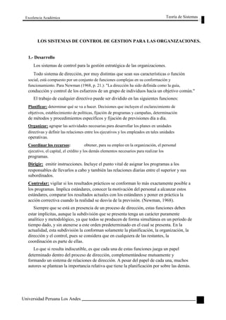 Excelencia Académica 
Teoría de Sistemas 
LOS SISTEMAS DE CONTROL DE GESTION PARA LAS ORGANIZACIONES. 
1.- Desarrollo 
Los sistemas de control para la gestión estratégica de las organizaciones. 
Todo sistema de dirección, por muy distintas que sean sus características o función 
social, está compuesto por un conjunto de funciones complejas en su conformación y 
funcionamiento. Para Newman (1968, p. 21.): "La dirección ha sido definida como la guía, 
conducción y control de los esfuerzos de un grupo de individuos hacia un objetivo común." 
El trabajo de cualquier directivo puede ser dividido en las siguientes funciones: 
Planificar: determinar qué se va a hacer. Decisiones que incluyen el esclarecimiento de 
objetivos, establecimiento de políticas, fijación de programas y campañas, determinación 
de métodos y procedimientos específicos y fijación de previsiones día a día. 
Organizar: agrupar las actividades necesarias para desarrollar los planes en unidades 
directivas y definir las relaciones entre los ejecutivos y los empleados en tales unidades 
operativas. 
Coordinar los recursos: obtener, para su empleo en la organización, el personal 
ejecutivo, el capital, el crédito y los demás elementos necesarios para realizar los 
programas. 
Dirigir: emitir instrucciones. Incluye el punto vital de asignar los programas a los 
responsables de llevarlos a cabo y también las relaciones diarias entre el superior y sus 
subordinados. 
Controlar: vigilar si los resultados prácticos se conforman lo más exactamente posible a 
los programas. Implica estándares, conocer la motivación del personal a alcanzar estos 
estándares, comparar los resultados actuales con los estándares y poner en práctica la 
acción correctiva cuando la realidad se desvía de la previsión. (Newman, 1968). 
Siempre que se está en presencia de un proceso de dirección, estas funciones deben 
estar implícitas, aunque la subdivisión que se presenta tenga un carácter puramente 
analítico y metodológico, ya que todos se producen de forma simultánea en un período de 
tiempo dado, y sin atenerse a este orden predeterminado en el cual se presenta. En la 
actualidad, esta subdivisión la conforman solamente la planificación, la organización, la 
dirección y el control, pues se considera que en cualquiera de las restantes, la 
coordinación es parte de ellas. 
Lo que si resulta indiscutible, es que cada una de estas funciones juega un papel 
determinado dentro del proceso de dirección, complementándose mutuamente y 
formando un sistema de relaciones de dirección. A pesar del papel de cada una, muchos 
autores se plantean la importancia relativa que tiene la planificación por sobre las demás. 
Universidad Peruana Los Andes 
113  
