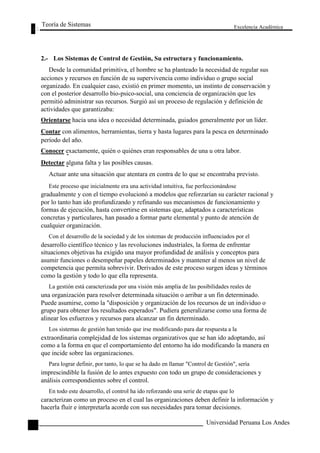 Teoría de Sistemas 
Excelencia Académica 
114 
2.- Los Sistemas de Control de Gestión, Su estructura y funcionamiento. 
Desde la comunidad primitiva, el hombre se ha planteado la necesidad de regular sus 
acciones y recursos en función de su supervivencia como individuo o grupo social 
organizado. En cualquier caso, existió en primer momento, un instinto de conservación y 
con el posterior desarrollo bio-psico-social, una conciencia de organización que les 
permitió administrar sus recursos. Surgió así un proceso de regulación y definición de 
actividades que garantizaba: 
Orientarse hacia una idea o necesidad determinada, guiados generalmente por un líder. 
Contar con alimentos, herramientas, tierra y hasta lugares para la pesca en determinado 
período del año. 
Conocer exactamente, quién o quiénes eran responsables de una u otra labor. 
Detectar alguna falta y las posibles causas. 
Actuar ante una situación que atentara en contra de lo que se encontraba previsto. 
Este proceso que inicialmente era una actividad intuitiva, fue perfeccionándose 
gradualmente y con el tiempo evolucionó a modelos que reforzarían su carácter racional y 
por lo tanto han ido profundizando y refinando sus mecanismos de funcionamiento y 
formas de ejecución, hasta convertirse en sistemas que, adaptados a características 
concretas y particulares, han pasado a formar parte elemental y punto de atención de 
cualquier organización. 
Con el desarrollo de la sociedad y de los sistemas de producción influenciados por el 
desarrollo científico técnico y las revoluciones industriales, la forma de enfrentar 
situaciones objetivas ha exigido una mayor profundidad de análisis y conceptos para 
asumir funciones o desempeñar papeles determinados y mantener al menos un nivel de 
competencia que permita sobrevivir. Derivados de este proceso surgen ideas y términos 
como la gestión y todo lo que ella representa. 
La gestión está caracterizada por una visión más amplia de las posibilidades reales de 
una organización para resolver determinada situación o arribar a un fin determinado. 
Puede asumirse, como la "disposición y organización de los recursos de un individuo o 
grupo para obtener los resultados esperados". Pudiera generalizarse como una forma de 
alinear los esfuerzos y recursos para alcanzar un fin determinado. 
Los sistemas de gestión han tenido que irse modificando para dar respuesta a la 
extraordinaria complejidad de los sistemas organizativos que se han ido adoptando, así 
como a la forma en que el comportamiento del entorno ha ido modificando la manera en 
que incide sobre las organizaciones. 
Para lograr definir, por tanto, lo que se ha dado en llamar "Control de Gestión", sería 
imprescindible la fusión de lo antes expuesto con todo un grupo de consideraciones y 
análisis correspondientes sobre el control. 
En todo este desarrollo, el control ha ido reforzando una serie de etapas que lo 
caracterizan como un proceso en el cual las organizaciones deben definir la información y 
hacerla fluir e interpretarla acorde con sus necesidades para tomar decisiones. 
Universidad Peruana Los Andes  