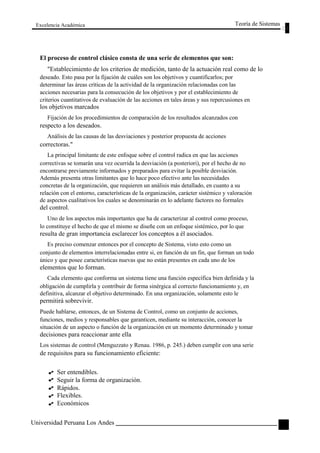 Excelencia Académica 
Teoría de Sistemas 
El proceso de control clásico consta de una serie de elementos que son: 
"Establecimiento de los criterios de medición, tanto de la actuación real como de lo 
deseado. Esto pasa por la fijación de cuáles son los objetivos y cuantificarlos; por 
determinar las áreas críticas de la actividad de la organización relacionadas con las 
acciones necesarias para la consecución de los objetivos y por el establecimiento de 
criterios cuantitativos de evaluación de las acciones en tales áreas y sus repercusiones en 
los objetivos marcados 
Fijación de los procedimientos de comparación de los resultados alcanzados con 
respecto a los deseados. 
Análisis de las causas de las desviaciones y posterior propuesta de acciones 
correctoras." 
La principal limitante de este enfoque sobre el control radica en que las acciones 
correctivas se tomarán una vez ocurrida la desviación (a posteriori), por el hecho de no 
encontrarse previamente informados y preparados para evitar la posible desviación. 
Además presenta otras limitantes que lo hace poco efectivo ante las necesidades 
concretas de la organización, que requieren un análisis más detallado, en cuanto a su 
relación con el entorno, características de la organización, carácter sistémico y valoración 
de aspectos cualitativos los cuales se denominarán en lo adelante factores no formales 
del control. 
Uno de los aspectos más importantes que ha de caracterizar al control como proceso, 
lo constituye el hecho de que el mismo se diseñe con un enfoque sistémico, por lo que 
resulta de gran importancia esclarecer los conceptos a él asociados. 
Es preciso comenzar entonces por el concepto de Sistema, visto esto como un 
conjunto de elementos interrelacionadas entre si, en función de un fin, que forman un todo 
único y que posee características nuevas que no están presentes en cada uno de los 
elementos que lo forman. 
Cada elemento que conforma un sistema tiene una función específica bien definida y la 
obligación de cumplirla y contribuir de forma sinérgica al correcto funcionamiento y, en 
definitiva, alcanzar el objetivo determinado. En una organización, solamente esto le 
permitirá sobrevivir. 
Puede hablarse, entonces, de un Sistema de Control, como un conjunto de acciones, 
funciones, medios y responsables que garanticen, mediante su interacción, conocer la 
situación de un aspecto o función de la organización en un momento determinado y tomar 
decisiones para reaccionar ante ella 
Los sistemas de control (Menguzzato y Renau. 1986, p. 245.) deben cumplir con una serie 
de requisitos para su funcionamiento eficiente: 
Ser entendibles. 
Seguir la forma de organización. 
Rápidos. 
Flexibles. 
Económicos 
Universidad Peruana Los Andes 
115  