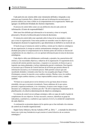 Teoría de Sistemas 
Excelencia Académica 
116 
Cada parte de este sistema debe estar claramente definida e integrada a una 
estructura que le permita fluir y obtener de cada una la información necesaria para el 
posterior análisis con vistas a influir en el comportamiento de la organización. Habría que 
agregar a la definición brindada dos factores importantes. 
El proceso de control debe contar con una definición clara de cada centro de 
información. (Centro de responsabilidad)√. 
Debe tener bien definido qué información es la necesaria y cómo se recogerá, 
procesará y llevará a la dirección para la toma de decisiones. 
El sistema de control debe estar soportado sobre la base de las necesidades o metas 
que se trace la organización. Estas metas pueden ser asumidas como los objetivos que se 
ha propuesto alcanzar la organización y que determinan en definitiva su razón de ser. 
El hecho de que el sistema de control se defina y oriente por los objetivos estratégicos 
de una organización, le otorga un carácter eminentemente estratégico, pues estará 
diseñado para pulsar el comportamiento de las distintas partes del sistema en función del 
cumplimiento de esos objetivos y a la vez aportará información para la toma de decisiones 
estratégicas. 
Cada objetivo debe estar debidamente conformado y ajustado a las características del 
entorno y a las necesidades objetivas y subjetivas de la organización. El seguimiento de la 
evolución del entorno permite reaccionar, y reajustar si es necesario, la forma en que se 
lograrán esas metas planteadas e incluso replantearlas parcial o totalmente. Para lograrlo 
es necesario que el Sistema de Control funcione de tal forma que permita obtener la 
información necesaria y en el momento preciso. Debe permitir conocer qué está 
sucediendo alrededor y tomando como base las vías escogidas para llegar al futuro 
(Estrategias), conocer la reacción a esos cambios externos. Muchas veces, los cambios 
externos exigen cambios internos y se hace imprescindible conocer cómo y cuándo 
cambiar. 
"El futuro no se puede prever en los términos en los que hasta ahora lo hemos 
entendido, sino que es necesario inventárselo. Nunca saldremos de lo que somos, 
personal y organizacionalmente, si no visionamos, al menos como imagen, lo que 
deseamos ser y trabajamos y luchamos por ello." De allí la importancia fundamental de la 
planificación y la efectiva determinación de objetivos estratégicos. 
Un sistema de control con un enfoque estratégico, debe ser capaz de medir el grado de 
cumplimiento de esos objetivos. Se hace necesario, entonces, identificar un grupo de 
indicadores, cuantitativos y cualitativos que expresen el nivel y la calidad del cumplimiento 
de cada objetivo. 
A continuación se presentan algunos de los aportes que se han realizado a los sistemas 
de control en el mundo organizacional. 
Según Gerry Johnson y Kevan Acholes (1997, p. 264.): "…a menudo los directivos 
tienen una visión muy limitada de en qué consiste el control directivo de un contexto 
estratégico." 
Universidad Peruana Los Andes  