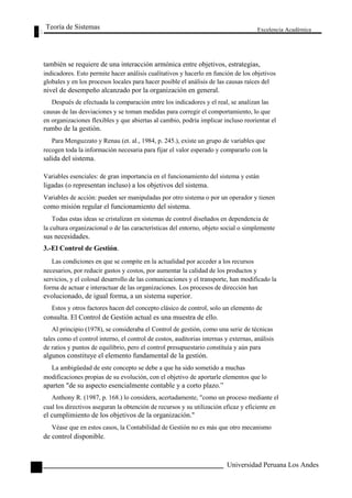 Teoría de Sistemas 
Excelencia Académica 
118 
también se requiere de una interacción armónica entre objetivos, estrategias, 
indicadores. Esto permite hacer análisis cualitativos y hacerlo en función de los objetivos 
globales y en los procesos locales para hacer posible el análisis de las causas raíces del 
nivel de desempeño alcanzado por la organización en general. 
Después de efectuada la comparación entre los indicadores y el real, se analizan las 
causas de las desviaciones y se toman medidas para corregir el comportamiento, lo que 
en organizaciones flexibles y que abiertas al cambio, podría implicar incluso reorientar el 
rumbo de la gestión. 
Para Menguzzato y Renau (et. al., 1984, p. 245.), existe un grupo de variables que 
recogen toda la información necesaria para fijar el valor esperado y compararlo con la 
salida del sistema. 
Variables esenciales: de gran importancia en el funcionamiento del sistema y están 
ligadas (o representan incluso) a los objetivos del sistema. 
Variables de acción: pueden ser manipuladas por otro sistema o por un operador y tienen 
como misión regular el funcionamiento del sistema. 
Todas estas ideas se cristalizan en sistemas de control diseñados en dependencia de 
la cultura organizacional o de las características del entorno, objeto social o simplemente 
sus necesidades. 
3.-El Control de Gestión. 
Las condiciones en que se compite en la actualidad por acceder a los recursos 
necesarios, por reducir gastos y costos, por aumentar la calidad de los productos y 
servicios, y el colosal desarrollo de las comunicaciones y el transporte, han modificado la 
forma de actuar e interactuar de las organizaciones. Los procesos de dirección han 
evolucionado, de igual forma, a un sistema superior. 
Estos y otros factores hacen del concepto clásico de control, solo un elemento de 
consulta. El Control de Gestión actual es una muestra de ello. 
Al principio (1978), se consideraba el Control de gestión, como una serie de técnicas 
tales como el control interno, el control de costos, auditorias internas y externas, análisis 
de ratios y puntos de equilibrio, pero el control presupuestario constituía y aún para 
algunos constituye el elemento fundamental de la gestión. 
La ambigüedad de este concepto se debe a que ha sido sometido a muchas 
modificaciones propias de su evolución, con el objetivo de aportarle elementos que lo 
aparten "de su aspecto esencialmente contable y a corto plazo.” 
Anthony R. (1987, p. 168.) lo considera, acertadamente, "como un proceso mediante el 
cual los directivos aseguran la obtención de recursos y su utilización eficaz y eficiente en 
el cumplimiento de los objetivos de la organización." 
Véase que en estos casos, la Contabilidad de Gestión no es más que otro mecanismo 
de control disponible. 
Universidad Peruana Los Andes  