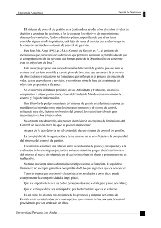 Excelencia Académica 
Teoría de Sistemas 
El sistema de control de gestión esta destinado a ayudar a los distintos niveles de 
decisión a coordinar las acciones, a fin de alcanzar los objetivos de mantenimiento, 
desempeño y evolución, fijados a distintos plazos, especificando que si los datos 
contables siguen siendo importantes, está lejos de tener el carácter casi exclusivo que se 
le concede en muchos sistemas de control de gestión. 
Para Joan Ma. Amat (1992, p. 35.), el Control de Gestión es: "... el conjunto de 
mecanismos que puede utilizar la dirección que permiten aumentar la probabilidad de que 
el comportamiento de las personas que forman parte de la Organización sea coherente 
con los objetivos de ésta." 
Este concepto propone una nueva dimensión del control de gestión, pues no solo se 
centran en el carácter contable y a corto plazo de éste, sino que reconocen la existencia 
de otros factores e indicadores no financieros que influyen en el proceso de creación de 
valor, ya sea en productos o servicios, y se enfocan sobre la base de la existencia de 
objetivos propuestos a alcanzar. 
Se le incorpora un balance periódico de las Debilidades y Fortalezas, un análisis 
comparativo e interorganizaciones, el uso del Cuadro de Mando como mecanismo de 
control y flujo de información. 
Otra filosofía de perfeccionamiento del sistema de gestión está destinada a poner de 
manifiesto las interrelaciones entre los procesos humanos y el sistema de control, 
utilizando para ello, factores no formales del control, los cuales han cobrado gran 
importancia en los últimos años. 
No obstante este desarrollo, aún pueden identificarse un conjunto de limitaciones del 
Control de Gestión entre las que se pueden mencionar: 
Acerca de lo que debería ser el contenido de un sistema de control de gestión. 
La complejidad de la organización y de su entorno no se ve reflejada en la complejidad 
del sistema del control de gestión. 
El control no establece una relación entre la evaluación de planes y presupuesto y a la 
evaluación de las estrategias que pueden volverse obsoletas ya que, dada la turbulencia 
del entorno, el marco de referencia en el cual se inscriben los planes y presupuestos no es 
inalterable. 
No tiene en cuenta tanto la dimensión estratégica como la financiera. El equilibrio 
financiero no siempre garantiza competitividad, lo que significa que es necesario: 
Tener en cuenta que un control volcado hacia los resultados a corto plazo puede 
comprometer la competitividad a largo plazo. 
Que es importante tener un doble presupuesto (uno estratégico y uno operativo). 
Que el enfoque debe ser anticipador, por lo turbulento que es el entorno. 
Es así como los diseños más recientes de los procesos y sistemas de Control de 
Gestión están caracterizados por cinco aspectos, que retoman de los procesos de control 
precedentes por ser derivado de ellos. 
Universidad Peruana Los Andes 
119  