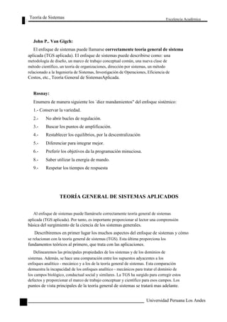 Teoría de Sistemas 
John P.. Van Gigch: 
Excelencia Académica 
12 
El enfoque de sistemas puede llamarse correctamente teoría general de sistema 
aplicada (TGS aplicada). El enfoque de sistemas puede describirse como: una 
metodología de diseño, un marco de trabajo conceptual común, una nueva clase de 
método científico, un teoría de organizaciones, dirección por sistemas, un método 
relacionado a la Ingeniería de Sistemas, Investigación de Operaciones, Eficiencia de 
Costos, etc., Teoría General de SistemasAplicada. 
Rosnay: 
Enumera de manera siguiente los `diez mandamientos" del enfoque sistémico: 
1.- Conservar la variedad. 
2.- No abrir bucles de regulación. 
3.- Buscar los puntos de amplificación. 
4.- Restablecer los equilibrios, por la descentralización 
5.- Diferenciar para integrar mejor. 
6.- Preferir los objetivos da la programación minuciosa. 
8.- Saber utilizar la energía de mando. 
9.- Respetar los tiempos de respuesta 
TEORÍA GENERAL DE SISTEMAS APLICADOS 
Al enfoque de sistemas puede llamársele correctamente teoría general de sistemas 
aplicada (TGS aplicada). Por tanto, es importante proporcionar al lector una comprensión 
básica del surgimiento de la ciencia de los sistemas generales. 
Describiremos en primer lugar los muchos aspectos del enfoque de sistemas y cómo 
se relacionan con la teoría general de sistemas (TGS). Esta última proporciona los 
fundamentos teóricos al primero, que trata con las aplicaciones. 
Delinearemos las principales propiedades de los sistemas y de los dominios de 
sistemas. Además, se hace una comparación entre los supuestos adyacentes a los 
enfoques analítico - mecánico y a los de la teoría general de sistemas. Esta comparación 
demuestra la incapacidad de los enfoques analítico - mecánicos para tratar el dominio de 
los campos biológico, conductual social y similares. La TGS ha surgido para corregir estos 
defectos y proporcionar el marco de trabajo conceptuar y científico para esos campos. Los 
puntos de vista principales de la teoría general de sistemas se tratará mas adelante. 
Universidad Peruana Los Andes  