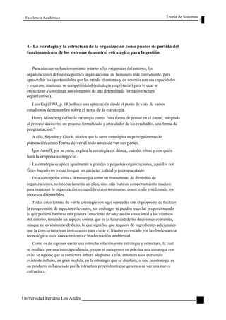 Excelencia Académica 
Teoría de Sistemas 
4.- La estrategia y la estructura de la organización como puntos de partida del 
funcionamiento de los sistemas de control estratégico para la gestión. 
Para adecuar su funcionamiento interno a las exigencias del entorno, las 
organizaciones definen su política organizacional de la manera más conveniente, para 
aprovechar las oportunidades que les brinda el entorno y de acuerdo con sus capacidades 
y recursos, mantener su competitividad (estrategia empresarial) para lo cual se 
estructuran y coordinan sus elementos de una determinada forma (estructura 
organizativa). 
Luis Gaj (1993, p. 18.) ofrece una apreciación desde el punto de vista de varios 
estudiosos de renombre sobre el tema de la estrategia. 
Henry Mintzberg define la estrategia como: "una forma de pensar en el futuro, integrada 
al proceso decisorio; un proceso formalizado y articulador de los resultados, una forma de 
programación." 
A ello, Snynder y Gluck, añaden que la tarea estratégica es principalmente de 
planeación como forma de ver el todo antes de ver sus partes. 
Igor Ansoff, por su parte, explica la estrategia en: dónde, cuándo, cómo y con quién 
hará la empresa su negocio. 
La estrategia se aplica igualmente a grandes o pequeñas organizaciones, aquellas con 
fines lucrativos o que tengan un carácter estatal y presupuestado. 
Otra concepción sitúa a la estrategia como un instrumento de dirección de 
organizaciones, no necesariamente un plan, sino más bien un comportamiento maduro 
para mantener la organización en equilibrio con su entorno, conociendo y utilizando los 
recursos disponibles. 
Todas estas formas de ver la estrategia son aquí separadas con el propósito de facilitar 
la comprensión de aspectos relevantes, sin embargo, se pueden mezclar proporcionando 
lo que pudiera llamarse una postura consciente de adecuación situacional a los cambios 
del entorno, teniendo un aspecto común que es la futuridad de las decisiones corrientes, 
aunque no es sinónimo de éxito, lo que significa que requiere de ingredientes adicionales 
que la conviertan en un instrumento para evitar el fracaso provocado por la obsolescencia 
tecnológica o de conocimiento e inadecuación ambiental. 
Como es de suponer existe una estrecha relación entre estrategia y estructura, la cual 
se produce por una interdependencia, ya que si para poner en práctica una estrategia con 
éxito se supone que la estructura deberá adaptarse a ella, entonces toda estructura 
existente influirá, en gran medida, en la estrategia que se diseñará; o sea, la estrategia es 
un producto influenciado por la estructura preexistente que genera a su vez una nueva 
estructura. 
Universidad Peruana Los Andes 
121  