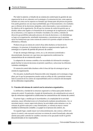 Teoría de Sistemas 
Excelencia Académica 
122 
Por todo lo anterior, el diseño de un sistema de control para la gestión de una 
organización ha de ser coherente con la estrategia y la estructura de ésta, como aspectos 
formales así como con los aspectos no formales que forman parte del proceso de gestión. 
Esto podrá garantizar con una mayor probabilidad, que el funcionamiento y los resultados 
que se obtienen de las decisiones adoptadas, estén relacionados y sean consistentes con 
los objetivos de la organización. De allí que los sistemas de control de gestión que se 
diseñen, deben estar ligados a la formulación de la estrategia de la organización, al diseño 
de su estructura y a los aspectos no formales vinculados a los estilos y métodos de 
dirección que posibiliten adecuados procesos de toma de decisiones y a la identidad que 
se logre en la organización, asimilando instrumentos y mecanismos que le permitan 
salvar las limitaciones que como sistema de control no le permite cumplir su función con 
eficiencia y eficacia. 
Producto de que un sistema de control eficaz debe diseñarse en función de la 
estrategia y la estructura, la formulación de objetivos organizacionales ligada a la 
estrategia es el punto de partida del proceso de control. 
El tipo de estrategia (liderazgo, costos, etc.) y de estructura (centralizada o 
descentralizada, funcional, etc.) que tiene una organización condicionan las 
características de un sistema de control. 
La adaptación de sistemas contables a las necesidades de información estratégica 
puede facilitar la toma de decisiones al permitir cuantificar y seleccionar las diferentes 
variantes estratégicas. 
El sistema de control debe diseñarse sobre la base del tipo de estrategia al que se 
orienta la organización. 
Por otra parte, la planificación financiera debe estar integrada con la estrategia a largo 
plazo, por lo que los presupuestos anuales serán un reflejo de ella y permitirán orientar 
tanto la actuación de los centros de responsabilidad como la evaluación del desempeño 
de los diferentes responsables. 
5.- Vínculos del sistema de control con la estructura organizativa. 
La definición y claridad de la estructura organizativa es básica para poder diseñar el 
sistema de control. En particular, el grado de formalización y de centralización así como el 
tipo de estructura organizativa condicionan las características del sistema de control. 
En primer lugar, a medida que la incertidumbre y la complejidad de la actividad 
aumentan, mayor dificultad existe en la formalización mediante procedimientos. Así, se 
necesitará mayor o menor supervisión directa, las actividades serán rutinarias o no, los 
sistemas de gestión serán poco o muy formalizados, se valorará en mayor o menor 
medida la información contable y su papel en el proceso de control, etc. 
En segundo lugar, cuando mayor sea la descentralización, más costoso y difícil será 
ejercer el control y más necesario será tener un sistema de control formalizado, adecuado 
además para poder controlar las variables concretas en las que puede incidir la gestión 
descentralizada en los responsables. 
Universidad Peruana Los Andes  
