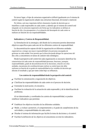 Excelencia Académica 
Teoría de Sistemas 
En tercer lugar, el tipo de estructura organizativa influirá igualmente en el sistema de 
control según la organización adopte una estructura funcional, divisional o matricial. 
Por último, será muy importante definir claramente el poder de decisión que se 
transfiere a cada responsable en cada centro y además que el sistema de control esté 
integrado con la estructura organizativa de forma que los indicadores se definan en 
función de ella y los presupuestos y la evaluación del desempeño de cada centro se 
realicen en función de sus responsabilidades. 
Indicadores y Centros de Responsabilidad. 
La formulación de la estrategia y del diseño de la estructura permite determinar 
objetivos específicos para cada uno de los diferentes centros de responsabilidad. 
La descentralización supone dividir la organización en diferentes unidades 
organizativas y otorgar una mayor responsabilidad a las personas encargadas de 
gestionar en cada unidad. Esto permite que la dirección pueda delegar las operaciones del 
día a día y concentrarse en tareas de carácter más estratégico. 
Desde la perspectiva del control de cada organización es necesario identificar las 
características de cada centro de responsabilidad (personas, funciones, jerarquía, 
responsabilidades, grado de descentralización de las decisiones, relación con otras 
unidades, mecanismos de coordinación) para realizar su control pues éste debe 
realizarse en función de su grado de responsabilidad en las variables de decisión que 
afectan el resultado y que por tanto están bajo su influencia. 
Los centros de responsabilidad desde la perspectiva del control: 
Facilitan la comunicación y negociación de objetivos. 
Clarifican las responsabilidades de cada centro en el proceso de decisión. 
Estimulan la motivación y la iniciativa. 
Facilitan la evaluación de la actuación de cada responsable y de la identificación de 
problemas. 
Al ser determinados y coordinados los centros de responsabilidad, se pueden 
establecer indicadores que permitan: 
Establecer los objetivos iniciales de las diferentes unidades. 
Medir, y evaluar a posteriori, el comportamiento y el grado de cumplimiento de las 
actividades y responsabilidades de cada centro. 
Diseñar el sistema de información que facilite la toma de decisiones y el control. 
Facilitar la definición de los objetivos al concentrarse en ésta los indicadores. 
Universidad Peruana Los Andes 
123  