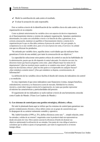 Teoría de Sistemas 
Medir la contribución de cada centro al resultado. 
Evaluar la actuación de cada responsable. 
Excelencia Académica 
Esto se realiza a través de la identificación de las variables claves de cada centro y de la 
organización en su conjunto. 
Como se planteó anteriormente las variables clave son aspectos de decisiva importancia 
en el funcionamiento interno y externo de cualquier organización. Apuntan a parámetros 
determinados, los cuales son concebidos a través o en función de ellas y garantizan, en su 
correcta consecución, mantener en equilibrio el funcionamiento interno y externo de la 
organización por lo que en ellas debe centrarse el proceso de control. Así, por ejemplo, la 
competencia no es una variable clave, pero si lo son el precio de venta, el servicio o la calidad 
con que se ofrezcan los productos. 
"Se entiende por variable clave, aquellas áreas o actividades que de realizarse bien 
garantizan el éxito de una unidad y por tanto la consecución de sus objetivos." 
La capacidad de seleccionar estos puntos críticos de control es una de las habilidades de 
la administración, puesto que de ello depende el control adecuado. En relación con esto, los 
directores tienen que hacerse preguntas como estas: ¿Qué reflejará mejor las metas de mi 
departamento? ¿Qué me mostrará mejor cuando no se cumplen estas metas? ¿Qué medirá 
mejor las desviaciones críticas? ¿Qué me dirá quién es el responsable de cualquier fracaso? 
¿Qué estándares costarán menos? ¿Para qué estándares se dispone, económicamente, de 
información? 
La definición de las variables claves facilita el diseño del sistema de indicadores de control 
y su medición. 
Es muy importante el que estos indicadores sean financieros (ventas, margen beneficio, 
endeudamiento, tesorería) y no financieros (cuota de mercado, fidelidad de los clientes, 
iniciativa, creatividad, imagen externa de la organización, etc.) para que puedan representar 
al máximo las características y particularidades del proceso. 
El seguimiento de los indicadores se suele realizar a través de una herramienta conocida 
como Cuadro de Mando. (Véase Los Cuadros de Mando.) 
6.- Los sistemas de control para una gestión estratégica, eficiente y eficaz. 
De todo lo planteado hasta aquí se infiere que los sistemas de control para garantizar una 
gestión verdaderamente eficiente y eficaz deben contar con un grupo de características que 
lo despeguen de su carácter netamente contable y operativo. 
Ma. Isabel González (1999, p. 29.), define eficiencia como una "…simple relación, entre 
las entradas y salidas de un sistema"; magnitudes como la productividad son representativas 
desde este punto de vista. Otros autores asocian la eficiencia el hecho de alcanzar sus 
objetivos optimizando la utilización de sus entradas. Este punto de vista obliga al anterior a 
considerar que la salida se ajusta a lo programado y por tanto la organización es al mismo 
tiempo eficaz. 
124 
Universidad Peruana Los Andes  