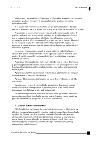 Excelencia Académica 
Teoría de Sistemas 
Menguzzato y Renau (1986, p. 35) asocian la eficiencia a la relación entre recursos 
asignados y resultados obtenidos, y la eficacia a la relación resultados obtenidos y 
resultados desados. 
Si se ajustan estas observaciones al sistema, hay que centrarse en el modo de lograr 
eficiencia y eficacia, no en la gestión sino en el proceso propio de control de esa gestión. 
Precisamente, en los aspectos propuestos para superar las limitaciones del control de 
gestión, estará la vía para alcanzar ciertos niveles de efectividad en el proceso al contar 
con un carácter sistémico, un enfoque estratégico, y no sólo alcanzar los aspectos 
formales sino que se le ofrece un peso significativo a los aspectos no formales del control. 
Es por ello que el sistema debe plantear la utilización de los diferentes aspectos que 
completan un sistema de control para que pueda medir verdaderamente la eficiencia y la 
eficacia de la gestión. 
Los aspectos propuestos para otorgarle al sistema medios de medición eficientes y 
eficaces de la gestión estarán vinculados con los aspectos no formales del control y los 
cuadros de mando, asumiendo, como es evidente, la previa existencia de los aspectos 
formales del control. 
Partiendo de la base de objetivos efectivos, predefinidos para un período determinado 
y que contemplen un verdadero reto para la organización, y los caminos propuestos para 
llegar a ese futuro planteado, el sistema de control debe tener su base en una estructura 
definida para: 
Agrupar bajo un criterio de similitud en sus funciones a departamentos que participen 
directamente en la actividad fundamental. 
Agrupar o diferenciar otros departamentos que sirven de apoyo directo a la actividad 
fundamental. 
Departamentos o centros de responsabilidad que participen directamente en otras 
actividades que estén contempladas en los objetivos globales. Estos centros pueden 
formar parte o no de los de la actividad fundamental. 
Estos elementos garantizarán un nivel de descentralización que, como se ha descrito, 
necesitará un control más formalizado, pero este proceso dependerá en gran medida, del 
grado de formalización que permita la actividad fundamental. 
7.- Aspectos no formales del control. 
Al definir objetivos individuales, fase posterior jerárquicamente a la definición de los 
objetivos globales de la organización, el proceso estará enfocándose hacia el control de la 
actividad individual de cada departamento y cómo está influyendo en los objetivos 
globales de la organización. Esto le da al departamento la libertad de programarse su 
propio sistema de control, adaptado, por supuesto, al sistema central. Es necesario 
recordar que por sus características, son utilizados aquí los términos área, centro y 
departamento indistintamente. 
Universidad Peruana Los Andes 
125  