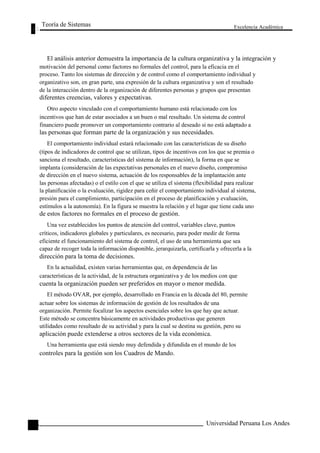 Teoría de Sistemas 
Excelencia Académica 
126 
El análisis anterior demuestra la importancia de la cultura organizativa y la integración y 
motivación del personal como factores no formales del control, para la eficacia en el 
proceso. Tanto los sistemas de dirección y de control como el comportamiento individual y 
organizativo son, en gran parte, una expresión de la cultura organizativa y son el resultado 
de la interacción dentro de la organización de diferentes personas y grupos que presentan 
diferentes creencias, valores y expectativas. 
Otro aspecto vinculado con el comportamiento humano está relacionado con los 
incentivos que han de estar asociados a un buen o mal resultado. Un sistema de control 
financiero puede promover un comportamiento contrario al deseado si no está adaptado a 
las personas que forman parte de la organización y sus necesidades. 
El comportamiento individual estará relacionado con las características de su diseño 
(tipos de indicadores de control que se utilizan, tipos de incentivos con los que se premia o 
sanciona el resultado, características del sistema de información), la forma en que se 
implanta (consideración de las expectativas personales en el nuevo diseño, compromiso 
de dirección en el nuevo sistema, actuación de los responsables de la implantación ante 
las personas afectadas) o el estilo con el que se utiliza el sistema (flexibilidad para realizar 
la planificación o la evaluación, rigidez para ceñir el comportamiento individual al sistema, 
presión para el cumplimiento, participación en el proceso de planificación y evaluación, 
estímulos a la autonomía). En la figura se muestra la relación y el lugar que tiene cada uno 
de estos factores no formales en el proceso de gestión. 
Una vez establecidos los puntos de atención del control, variables clave, puntos 
críticos, indicadores globales y particulares, es necesario, para poder medir de forma 
eficiente el funcionamiento del sistema de control, el uso de una herramienta que sea 
capaz de recoger toda la información disponible, jerarquizarla, certificarla y ofrecerla a la 
dirección para la toma de decisiones. 
En la actualidad, existen varias herramientas que, en dependencia de las 
características de la actividad, de la estructura organizativa y de los medios con que 
cuenta la organización pueden ser preferidos en mayor o menor medida. 
El método OVAR, por ejemplo, desarrollado en Francia en la década del 80, permite 
actuar sobre los sistemas de información de gestión de los resultados de una 
organización. Permite focalizar los aspectos esenciales sobre los que hay que actuar. 
Este método se concentra básicamente en actividades productivas que generen 
utilidades como resultado de su actividad y para la cual se destina su gestión, pero su 
aplicación puede extenderse a otros sectores de la vida económica. 
Una herramienta que está siendo muy defendida y difundida en el mundo de los 
controles para la gestión son los Cuadros de Mando. 
Universidad Peruana Los Andes  
