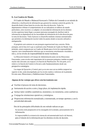Excelencia Académica 
8.- Los Cuadros de Mando. 
Teoría de Sistemas 
El Cuadro de Mando o Balanced Scorecard o Tablero de Comando es un método de 
obtención y clasificación de información que generan los sistemas control de gestión. Se 
desarrolla desde la base hasta los niveles más altos de dirección. Todos los 
departamentos tributan el comportamiento de sus indicadores en tableros de mando 
particulares, estos recorren y se adaptan a la necesidad de información de los distintos 
niveles superiores hasta llegar a un punto (persona) encargado de clasificar toda la 
información en dependencia de las necesidades de información de la alta dirección para 
la toma de decisiones. Todo el proceso se desarrolla mediante sistemas automatizados 
que permiten a la información recorrer todos los puntos donde se necesite utilizarla o 
enriquecerla. 
El propósito será centrarse en una jerarquía organizacional muy concreta. Dicha 
jerarquía, será la base de lo que se analizará como Pirámide de Cuadro de Mando. Esta 
pirámide, estará compuesta por un Cuadro de Mando para el nivel de responsabilidad 
superior, otros inmediatamente inferiores que se encuentran estrechamente vinculados a 
éste y, en los niveles de responsabilidad de menor incidencia. 
La Dirección General o el Consejo de Administración junto con las Direcciones 
Funcionales, como niveles más importantes de la estructura jerárquica, tendrán un papel 
mucho más relevante con respecto a la función de Planificación. Por otra parte, en lo 
relativo a la función de Control, la llevará a cabo fundamentalmente desde una 
perspectiva estratégica. 
Las etapas de Ejecución y Control, pero ya en este caso con un ámbito temporal no 
superior al año, serán desempeñadas por los niveles medios e inferiores de la pirámide. 
En este caso, Direcciones y Subdirecciones Funcionales. 
Algunas de las ventajas que ofrece esta herramienta son: 
Facilitar el proceso de toma de decisiones. 
Instrumento de acción a corto y largo plazo, de implantación rápida. 
Incluye tanto variables cuantitativas, monetarias y no monetarias, como cualitativas. 
Conjuga las orientaciones operativas y estratégicas. 
Proporciona información normalizada y sistematizada, en tiempo oportuno y con la 
periodicidad adecuada 
Dos de las principales dificultades de este método radican en que: 
Se necesita cierta preparación en los encargados de la entrada y procesamiento de la 
información. 
Es imprescindible la existencia de sistema de red automatizada local o de Internet, 
para el tránsito de la información por los distintos niveles de decisión. 
Universidad Peruana Los Andes 
127  