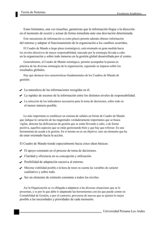 Teoría de Sistemas 
Excelencia Académica 
128 
Estas limitantes, una vez resueltas, garantizan que la información llegue a la dirección 
en el momento de ocurrir y actuar de forma inmediata ante una desviación determinada. 
Este mecanismo de información (a corto plazo) permite además obtener información 
del entorno y adaptar el funcionamiento de la organización a los cambios ocurridos. 
El Cuadro de Mando a largo plazo (estratégico), está orientado en gran medida hacia 
los niveles directivos de mayor responsabilidad, marcado por la estrategia llevada a cabo 
en la organización y sobre todo inmerso en la gestión global desarrollada por el centro. 
Generalmente, el Cuadro de Mando estratégico, permite acompañar la puesta en 
práctica de las diversas estrategias de la organización, siguiendo su impacto sobre los 
resultados globales. 
Hay que destacar tres características fundamentales de los Cuadros de Mando de 
gestión: 
La naturaleza de las informaciones recogidas en él. 
La rapidez de ascenso de la información entre los distintos niveles de responsabilidad. 
La selección de los indicadores necesarios para la toma de decisiones, sobre todo en 
el menor número posible. 
Lo más importante es establecer un sistema de señales en forma de Cuadro de Mando 
que indique la variación de las magnitudes verdaderamente importantes que se busca 
vigilar, detectar las deficiencias de gestión que se están llevando a cabo, o de forma 
positiva, aquellos aspectos que se están gestionando bien y que hay que reforzar. Es una 
herramienta de ayuda a la gestión. En sí mismo no es un objetivo, sino un elemento que ha 
de estar orientado hacia la acción. 
El Cuadro de Mando tiende especialmente hacia cinco ideas básicas: 
El apoyo constante en el proceso de toma de decisiones. 
Claridad y eficiencia en su concepción y utilización. 
Posibilidad de adaptación sucesiva al entorno. 
Máxima viabilidad posible a la hora de tener en cuenta las variables de carácter 
cualitativo y sobre todo. 
Ser un elemento de estímulo constante a todos los niveles. 
Así la Organización se ve obligada a adaptarse a las diversas situaciones que se le 
presentan, y es por lo que debe ir adaptando las herramientas con las que puede contar en 
Contabilidad de Gestión, o por el contrario, proveerse de nuevas que se ajusten lo mejor 
posible a las necesidades y prioridades de cada momento. 
Universidad Peruana Los Andes  