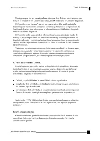 Excelencia Académica 
Teoría de Sistemas 
Un aspecto, que por ser mencionado de último no deja de tener importancia, o más 
bien, es el corazón de los Cuadros de Mando, es el Controller o el Contralor de gestión. 
El Controller es una "persona", que por sus características debe ser (después de la 
dirección) quién mejor conozca e interprete los valores y elementos de la organización. Su 
función es la de seleccionar y jerarquizar la información que recibirá la dirección para la 
toma de decisiones de gestión. 
El Controller tendrá acceso a toda la información del sistema a través del Cuadro de 
mando y la procesará para emitir a la dirección la necesaria y suficiente para brindar un 
diagnóstico adecuado y completo de la situación de la organización en un momento dado. 
Debe ser además, la persona que mejor conozca la fuente de obtención de cada elemento 
de la información. 
Todos estos mecanismos garantizan que el sistema de control esté a la altura de poder, 
con su ejecución, detectar y actuar en consecuencia y con elementos suficientes de 
conocimiento del entorno, aspectos técnicos del proceso, comportamiento de otros 
indicadores y departamentos, etc. ante cualquier desviación producida. 
9.- Fases del Control de Gestión. 
Resulta importante, para poder realizar un diagnóstico de la situación del Sistema de 
Control de Gestión de una organización, destacar un grupo de aspectos que definen el 
nivel o grado de complejidad y conformación de los sistemas de control de gestión 
atendiendo a un grupo de características: 
Calidad y confiabilidad en la contabilidad, cultura organizativa. 
Complejidad de la actividad, posibilidad de formalización del proceso, características 
del entorno, tipo de estructura. 
Especialización de la actividad y de los centros de responsabilidad, un mayor peso en 
factores de carácter estratégico como planes, presupuestos, proyectos, etc. 
Según Jordan (1997), "el Control de Gestión pasa por distintas fases en su aplicación, 
en dependencia de las características de cada organización y los objetivos propuestos 
por éstas." 
Fase 0: Situación inicial. 
Contabilidad General, producida anualmente con orientación fiscal. Retrasos de seis 
meses desde el cierre del ejercicio. Documentos de gestión puntuales. No existe la 
contabilidad de gestión. 
Universidad Peruana Los Andes 
129  