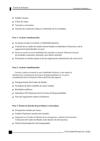 Teoría de Sistemas 
Pedidos clientes. 
Cifras de ventas. 
Tesorería a corto plazo. 
Sistemas de evaluación estáticos e informales de los resultados. 
Fase 1: Acciones simultaneadas. 
Se mejora en algo lo existente. Contabilidad operativa. 
Excelencia Académica 
130 
Creación de un cuadro de mando mínimo basado en indicadores financieros y de la 
organización (periodicidad: un mes). 
Puesta en marcha de una Contabilidad más orientada a la gestión. Obtención mensual 
de resultados (semestral, trimestral y por último mensual). 
Ésta puesta en marcha supone la de una organización administrativa de cierto nivel. 
Fase 2: Acciones simultaneadas. 
Creación y puesta en marcha de una Contabilidad Analítica, lo que supone la 
identificación y formalización de Centros de Responsabilidad a la vez que la 
consideración de los Factores Críticos del Éxito del negocio. 
Enriquecimiento del Cuadro de Mando: 
Se dispone de datos contables de mayor calidad. 
Resultados analíticos. 
Indicadores NO financieros de los Centros de Responsabilidad. 
Paso del seguimiento estático al dinámico. 
Fase 3: Puesta en marcha de previsiones a corto plazo. 
Presupuestos anuales por meses. 
Estados Financieros anuales previsionales. 
Integración en el Cuadro de Mandos de los presupuestos y análisis de desviaciones. 
Utilización del Cuadro de Mando como detector de desviaciones. 
Sistema de presupuestos más desagregados. 
Universidad Peruana Los Andes  
