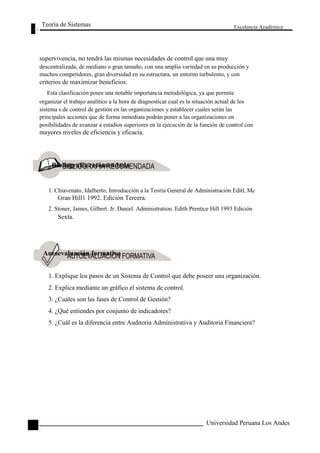 Teoría de Sistemas 
Excelencia Académica 
132 
supervivencia, no tendrá las mismas necesidades de control que una muy 
descentralizada, de mediano o gran tamaño, con una amplia variedad en su producción y 
muchos competidores, gran diversidad en su estructura, un entorno turbulento, y con 
criterios de maximizar beneficios. 
Esta clasificación posee una notable importancia metodológica, ya que permite 
organizar el trabajo analítico a la hora de diagnosticar cual es la situación actual de los 
sistema s de control de gestión en las organizaciones y establecer cuales serán las 
principales acciones que de forma inmediata podrán poner a las organizaciones en 
posibilidades de avanzar a estadios superiores en la ejecución de la función de control con 
mayores niveles de eficiencia y eficacia. 
Bibliografía recomendada 
1. Chiavenato, Idalberto, Introducción a la Teoría General de Administración Editl, Mc 
Gran Hill1 1992. Edición Tercera. 
2. Stoner, James, Gilbert. Jr. Daniel. Administration. Edith Prentice Hill 1993 Edición 
Sexta. 
Autoevaluación formativa 
1. Explique los pasos de un Sistema de Control que debe poseer una organización. 
2. Explica mediante un gráfico el sistema de control. 
3. ¿Cuáles son las fases de Control de Gestión? 
4. ¿Qué entiendes por conjunto de indicadores? 
5. ¿Cuál es la diferencia entre Auditoria Administrativa y Auditoria Financiera? 
Universidad Peruana Los Andes 