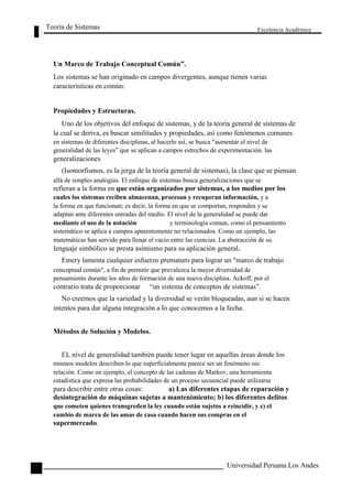Teoría de Sistemas 
Un Marco de Trabajo Conceptual Común”. 
Excelencia Académica 
Los sistemas se han originado en campos divergentes, aunque tienen varias 
características en común: 
Propiedades y Estructuras. 
Uno de los objetivos del enfoque de sistemas, y de la teoría general de sistemas de 
la cual se deriva, es buscar similitudes y propiedades, así como fenómenos comunes 
en sistemas de diferentes disciplinas, al hacerlo así, se busca "aumentar el nivel de 
generalidad de las leyes” que se aplican a campos estrechos de experimentación. las 
generalizaciones 
(Isomorfismos, es la jerga de la teoría general de sistemas), la clase que se piensan 
allá de simples analogías. El enfoque de sistemas busca generalizaciones que se 
refieran a la forma en que están organizados por sistemas, a los medios por los 
cuales los sistemas reciben almacenan, procesan y recuperan información, y a 
la forma en que funcionan; es decir, la forma en que se comportan, responden y se 
adaptan ante diferentes entradas del medio. El nivel de la generalidad se puede dar 
mediante el uso de la notación y terminología comun, como el pensamiento 
sistemático se aplica a campos aparentemente no relacionados. Como un ejemplo, las 
matemáticas han servido para llenar el vacío entre las ciencias. La abstracción de su 
lenguaje simbólico se presta asimismo para su aplicación general. 
Emery lamenta cualquier esfuerzo prematuro para lograr un "marco de trabajo 
conceptual común", a fin de permitir que prevalezca la mayor diversidad de 
pensamiento durante los años de formación de una nueva disciplina. Ackoff, por el 
contrario trata de proporcionar “un sistema de conceptos de sistemas”. 
No creemos que la variedad y la diversidad se verán bloqueadas, aun si se hacen 
intentos para dar alguna integración a lo que conocemos a la fecha. 
Métodos de Solución y Modelos. 
EL nivel de generalidad también puede tener lugar en aquellas áreas donde los 
mismos modelos describen lo que superficialmente parece ser un fenómeno sin 
relación. Como un ejemplo, el concepto de las cadenas de Markov, una herramienta 
estadística que expresa las probabilidades de un proceso secuencial puede utilizarse 
para describir entre otras cosas: 
a) Las diferentes etapas de reparación y 
14 
desintegración de máquinas sujetas a mantenimiento; b) los diferentes delitos 
que cometen quienes transgreden la ley cuando están sujetos a reincidir, y c) el 
cambio de marca de las amas de casa cuando hacen sus compras en el 
supermercado. 
Universidad Peruana Los Andes  