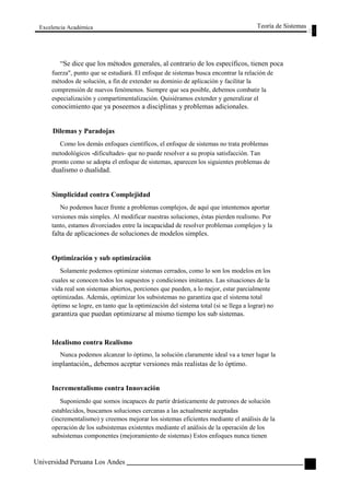 Excelencia Académica 
Teoría de Sistemas 
“Se dice que los métodos generales, al contrario de los específicos, tienen poca 
fuerza", punto que se estudiará. El enfoque de sistemas busca encontrar la relación de 
métodos de solución, a fin de extender su dominio de aplicación y facilitar la 
comprensión de nuevos fenómenos. Siempre que sea posible, debemos combatir la 
especialización y compartimentalización. Quisiéramos extender y generalizar el 
conocimiento que ya poseemos a disciplinas y problemas adicionales. 
Dilemas y Paradojas 
Como los demás enfoques científicos, el enfoque de sistemas no trata problemas 
metodológicos -dificultades- que no puede resolver a su propia satisfacción. Tan 
pronto como se adopta el enfoque de sistemas, aparecen los siguientes problemas de 
dualismo o dualidad. 
Simplicidad contra Complejidad 
No podemos hacer frente a problemas complejos, de aquí que intentemos aportar 
versiones más simples. Al modificar nuestras soluciones, éstas pierden realismo. Por 
tanto, estamos divorciados entre la incapacidad de resolver problemas complejos y la 
falta de aplicaciones de soluciones de modelos simples. 
Optimización y sub optimización 
Solamente podemos optimizar sistemas cerrados, como lo son los modelos en los 
cuales se conocen todos los supuestos y condiciones imitantes. Las situaciones de la 
vida real son sistemas abiertos, porciones que pueden, a lo mejor, estar parcialmente 
optimizadas. Además, optimizar los subsistemas no garantiza que el sistema total 
óptimo se logre, en tanto que la optimización del sistema total (si se llega a lograr) no 
garantiza que puedan optimizarse al mismo tiempo los sub sistemas. 
Idealismo contra Realismo 
Nunca podemos alcanzar lo óptimo, la solución claramente ideal va a tener lugar la 
implantación,, debemos aceptar versiones más realistas de lo óptimo. 
Incrementalismo contra Innovación 
Suponiendo que somos incapaces de partir drásticamente de patrones de solución 
establecidos, buscamos soluciones cercanas a las actualmente aceptadas 
(incrementalismo) y creemos mejorar los sistemas eficientes mediante el análisis de la 
operación de los subsistemas existentes mediante el análisis de la operación de los 
subsistemas componentes (mejoramiento de sistemas) Estos enfoques nunca tienen 
Universidad Peruana Los Andes 
15  