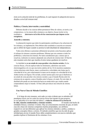 Teoría de Sistemas 
Excelencia Académica 
éxito en la solución total de los problemas, lo cual requiere la adopción de nuevos 
diseños a nivel del sistema total 
Política y Ciencia, intervención y neutralidad. 
Debemos decidir si las ciencias deben permanecer libres de valores, en teoría y sin 
compromisos, o si la ciencia debe orientarse a un objetivo, buscar incluir en los 
resultados e interesarse en la ética de las consecuencias que impone en los 
receptores. 
Acuerdo y consenso. 
La planeación requiere que todos los participantes contribuyan a las soluciones de 
los sistemas y su implantación. Para obtener tales resultados se necesita un consenso 
que es difícil de lograr cuando se premia la individualidad de independencia. 
Todos estos dilemas se presentan súbitamente tan pronto como buscamos aplicar 
el enfoque de sistemas a nuestros problemas. Dilemas que son comunes a todos los 
problemas y soluciones de sistemas. Por tanto consideramos que, a menos que se 
resuelvan, realmente no estamos adoptando una solución de sistema total. Al final de 
este resumen será claro que muchos d estos temas quedaran sin resolver. 
La dualidad no es un estado de cosas peculiar a las ciencias sociales. En las 
ciencias físicas, a fin de explicar todos los fenómenos, admitimos una teoría 
electromagnética a la vez que una teoría cuántica de luz. En la mecánica aceptamos 
ciertas relaciones entre fuerza, masa y aceleración a velocidades más lentas que la 
velocidad de la luz, pero relacionamos la masa con la energía a la velocidad de la luz. 
Ambas teorías son lógicas. Por un lado, existen razones para creer que el dualismo es 
un estado de cosas peculiar a las ciencias sociales y que el mundo fluctúa entre los 
extremos de un espectro, como el hombre entre lo bueno y lo malo. Por otro lado, la 
dualidad sólo puede ser una transición hacia un estado único que vendrá cuando 
comprendamos mejor el mundo. Al final, debe prevalecer una solución de sistema 
única. 
Una Nueva Clase de Método Científico: 
“ 
l 
16 
A lo largo de este resumen, será cada vez más evidente que os métodos del 
paradigma ciencia, por los cuales las ciencias físicas han logrado un gran progreso, 
no son aplicables en el otro lado del tablero", a todos los sistemas de la ciencias de 
la vida, ciencias conductuales y ciencias sociales. El mundo está hecho de 
entidades físicas y sistemas vivientes. Hay un conocimiento creciente de que, en tanto 
esas dos clases de sistemas comparten muchas propiedades, sus atributos 
respectivos son tan diferentes que aplicar los mismos métodos a ambos, conduce a 
grandes conceptos falsos y errores. El método científico que nos ha sido de gran 
utilidad para enviar el mundo físico debe complementarse con nuevos métodos que 
pueden explicar el fenómeno de los sistemas vivos. 
Universidad Peruana Los Andes  