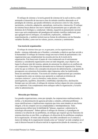 Excelencia Académica 
Teoría de Sistemas 
El enfoque de sistemas y la teoría general de sistemas de la cual se deriva, están 
animando el desarrollo de una nueva clase de método científico abarcando en el 
paradigma de sistemas, que puede enfrentarse con procesos como la vida, muerte, 
nacimiento, evolución, adaptación, aprendizaje, motivación e interacción. El enfoque 
de sistemas busca abarcar este nuevo método de pensamiento que es aplicado a los 
dominios de lo biológico y conductual. Además, requerirá un pensamiento racional 
nuevo que será complemento del paradigma del método científico tradicional, pero 
que agregará nuevos enfoques, a la medición, explicación., validación y 
experimentación, y también incluirá nuevas formar de enfrentarse con las llamadas 
variables flexibles, como son los valores, juicios, creencias y sentimientos. 
Una teoría de organización: 
El enfoque de sistemas tiene que ver, en gran parte, con las organizaciones de 
diseño - sistemas elaborados por el hombre y orientados a objetivos que han servido a 
la humanidad. El enfoque de sistemas otorga una nueva forma de pensamiento a las 
organizaciones que complementan las escuelas previas de la teoría de la 
organización. Este busca unir el punto de vista conductual con el estrictamente 
mecánico y considerarla organización como un todo integrado, cuyo objetivo sea 
lograr la eficacia total del sistema, además de armonizar los objetivos en conflicto de 
sus componentes. Esta integración demanda nuevas formas de organización. Forma, 
como las que se refieren a los conceptos de proyecto de administración, y programa de 
presupuesto con estructuras horizontales súper impuestas sobre las tradicionales 
líneas de autoridad verticales. 'Una teoría de sistemas organizacional que considera 
la organización como un sistema cuya operación se explicará en términos de 
conceptos sistémicos”, como la cibernética, ondas abiertas y cerradas, 
autorregulación, equilibrio, desarrollo y estabilidad, reproducción y declinación. 
Siempre que sea relevante, el enfoque de sistemas incluye alguno de estos conceptos 
en su repertorio. Este complementa otros enfoques sobre la organización y la teoría 
sobre la administración. 
Dirección por Sistemas. 
Las grandes organizaciones, como por ejemplo, las corporaciones multinacionales, la 
militar, y la denominación de agencias privadas y estatales, enfrentan problemas 
cuyas ramificaciones e implicaciones requieren que éstos sean tratados en una forma 
integral, a fin de competir con sus complejidades e interdependencias. Tales 
organizaciones deben tener la habilidad de "planear, organizar y administrar la 
tecnología eficazmente". Deben aplicar el enfoque de sistemas y el paradigma de 
sistemas a la solución de sus problemas, un enfoque que requiere que las funciones de 
sistemas descritas en este libro, se apliquen a la dirección de los problemas complejos 
de la organización. Al tratar cada situación, ésta debe considerarse en el contexto y 
marco de trabajo de la organización tomada como un "sistema" un todo complejo en el 
cual el director buscará la eficacia total de la organización (diseño de sistemas), y no 
Universidad Peruana Los Andes 
17  