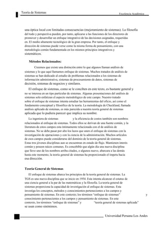 Teoría de Sistemas 
Excelencia Académica 
18 
una óptica local con limitadas consecuencias (mejoramiento de sistemas). La filosofía 
del todo y perspectiva pueden, por tanto, aplicarse a las funciones de los directores de 
promover y desarrollar un enfoque integrativo de las decisiones asignadas, requeridas 
en. El medio altamente tecnológico de la gran empresa. Por tanto, el enfoque y 
dirección de sistemas puede verse como la misma forma de pensamiento, con una 
metodología común fundamentada en los mismos principios integrativos y 
sistemáticos. 
Métodos Relacionados: 
Creemos que existe una distinción entre lo que algunos llaman análisis de 
sistemas y lo que aquí llamamos enfoque de sistemas. Muchos tratados de análisis de 
sistemas se han dedicado al estudio de problemas relacionados a los sistemas de 
información administrativa, sistemas de procesamiento de datos, sistemas de 
decisión, sistemas de negocios y similares. 
El enfoque de sistemas, como se le conciben en este texto, es bastante general y 
no se interesa en un tipo particular de sistemas. Algunas presentaciones del análisis de 
sistemas solo enfatizan el aspecto metodológico de este campo. Nuestro tratado 
sobre el enfoque de sistemas intenta estudiar las herramientas del oficio, así como el 
fundamento conceptual y filosófico de la teoría. La metodología de Checkland, llamada 
análisis aplicado de sistemas, es más parecida a nuestra teoría general de sistemas 
aplicada que lo pudiera parecer que implica su nombre. 
La ingeniera de sistemas y la eficiencia de costos también son nombres 
relacionados al enfoque de sistemas. Todos ellos se derivan de una fuente común, y la 
literatura de estos campos esta íntimamente relacionada con el de análisis de 
sistemas. No se debe pasar por alto los lazos que unen el enfoque de sistemas con la 
investigación de operaciones y con la ciencia de la administración. Muchos artículos 
de esos campos puede considerarse del dominio de la teoría general de sistemas. 
Estas tres jóvenes disciplinas aun se encuentran en estado de flujo. Mantienen interés 
común y poseen raíces comunes. Es concebible que algún día una nueva disciplina 
que lleve uno de los nombres arriba citados, o algunos nuevo, abarcara a las demás 
hasta este momento, la teoría general de sistemas ha proporcionado el ímpetu hacia 
esa dirección. 
Teoría General de Sistemas 
El enfoque de sistemas abarca los principios de la teoría general de sistemas. La 
TGS es una nueva disciplina que se inicio en 1954. Esta intenta alcanzar el estatus de 
una ciencia general a la par de las matemáticas y la filosofía. La teoría general de 
sistemas proporciona la capacidad de investigación al enfoque de sistemas. Esta 
investiga los conceptos, métodos y conocimientos pertenecientes a los campos y 
pensamiento de sistemas. En este contexto; los términos “enfoque de sistemas” y 
conocimiento pertenecientes a los campos y pensamiento de sistemas. En este 
contexto, los términos “enfoque de sistemas” y “teoría general de sistemas aplicada” 
se usan como sinónimos. 
Universidad Peruana Los Andes  