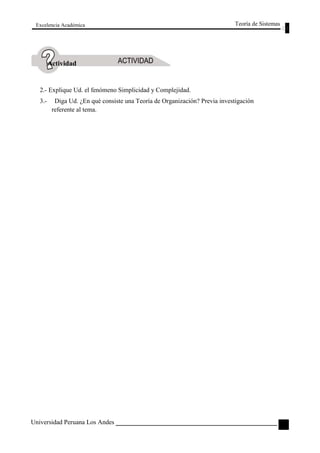 Excelencia Académica 
Actividad 
2.- Explique Ud. el fenómeno Simplicidad y Complejidad. 
Teoría de Sistemas 
3.- Diga Ud. ¿En qué consiste una Teoría de Organización? Previa investigación 
referente al tema. 
Universidad Peruana Los Andes 
19  