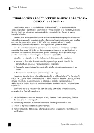 Teoría de Sistemas 
Excelencia Académica 
20 
INTRODUCCIÓN A LOS CONCEPTOS BÁSICOS DE LA TEORÍA 
GENERAL DE SISTEMAS 
En un sentido amplio, la Teoría General de Sistemas (TGS) se presenta como una 
forma sistemática y científica de aproximación y representación de la realidad y, al mismo 
tiempo, como una orientación hacia una práctica estimulante para formas de trabajo 
transdisciplinarias. 
En tanto en el paradigma científico, la TGS se caracteriza por su perspectiva holística e 
integradora, en donde lo importante son las relaciones y los conjuntos que a partir de ellas 
emergen. En tanto en la práctica, la TGS ofrece un ambiente adecuado para la 
interrelación y comunicación fecunda entre especialistas y especialidades. 
Bajo las consideraciones anteriores, la TGS es un ejemplo de perspectiva científica 
(Arnold & Rodríguez, 1990). En sus distinciones conceptuales no hay explicaciones o 
relaciones con contenidos preestablecidos, pero sí con arreglo a ellas podemos dirigir 
nuestra observación, haciéndola operar en contextos reconocibles. 
Los objetivos originales de la Teoría General de Sistemas son los siguientes: 
a. Impulsar el desarrollo de una terminología general que permita describir las 
características, funciones y comportamientos sistémicos. 
b. Desarrollar un conjunto de leyes aplicables a todos estos comportamientos y, por 
último, 
c. Promover una formalización (matemática) de estas leyes. 
La primera formulación en tal sentido es atribuible al biólogo Ludwig Van Bertalanffy 
(1901-1972), quien acuñó la denominación "Teoría General de Sistemas". Para él, la TGS 
debería constituirse en un mecanismo de integración entre las ciencias naturales y 
sociales y ser al mismo tiempo un instrumento básico para la formación y preparación de 
científicos. 
Sobre estas bases se constituyó en 1954 la Society for General Systems Research, 
cuyos objetivos fueron los siguientes: 
a. Investigar el isomorfismo de conceptos, leyes y modelos en varios campos y facilitar 
las transferencias entre aquellos. 
b. Promoción y desarrollo de modelos teóricos en campos que carecen de ellos. 
c. Reducir la duplicación de los esfuerzos teóricos 
d. Promover la unidad de la ciencia a través de principios conceptuales y metodológicos 
unificadores. 
Universidad Peruana Los Andes  