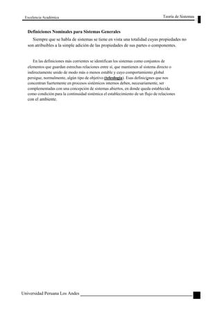Excelencia Académica 
Definiciones Nominales para Sistemas Generales 
Teoría de Sistemas 
Siempre que se habla de sistemas se tiene en vista una totalidad cuyas propiedades no 
son atribuibles a la simple adición de las propiedades de sus partes o componentes. 
En las definiciones más corrientes se identifican los sistemas como conjuntos de 
elementos que guardan estrechas relaciones entre sí, que mantienen al sistema directo o 
indirectamente unido de modo más o menos estable y cuyo comportamiento global 
persigue, normalmente, algún tipo de objetivo (teleología). Esas definiciones que nos 
concentran fuertemente en procesos sistémicos internos deben, necesariamente, ser 
complementadas con una concepción de sistemas abiertos, en donde queda establecida 
como condición para la continuidad sistémica el establecimiento de un flujo de relaciones 
con el ambiente. 
Universidad Peruana Los Andes 
21  