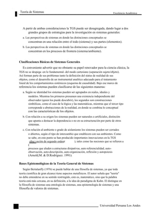 Teoría de Sistemas 
Excelencia Académica 
22 
A partir de ambas consideraciones la TGS puede ser desagregada, dando lugar a dos 
grandes grupos de estrategias para la investigación en sistemas generales: 
a. Las perspectivas de sistemas en donde las distinciones conceptuales se 
concentran en una relación entre el todo (sistema) y sus partes (elementos). 
b. Las perspectivas de sistemas en donde las distinciones conceptuales se 
concentran en los procesos de frontera (sistema/ambiente). 
Clasificaciones Básicas de Sistemas Generales 
Es conveniente advertir que no obstante su papel renovador para la ciencia clásica, la 
TGS no se despega -en lo fundamental- del modo cartesiano (separación sujeto/objeto). 
Así forman parte de sus problemas tanto la definición del status de realidad de sus 
objetos, como el desarrollo de un instrumental analítico adecuado para el tratamiento 
lineal de los comportamientos sistémicos (esquema de causalidad). Bajo ese marco de 
referencia los sistemas pueden clasificarse de las siguientes maneras: 
a. Según su identidad los sistemas pueden ser agrupados en reales, ideales y 
modelos. Mientras los primeros presumen una existencia independiente del 
observador (quien los puede descubrir), los segundos son construcciones 
simbólicas, como el caso de la lógica y las matemáticas, mientras que el tercer tipo 
corresponde a abstracciones de la realidad, en donde se combina lo conceptual 
con las características de los objetos. 
b. Con relación a su origen los sistemas pueden ser naturales o artificiales, distinción 
que apunta a destacar la dependencia o no en su estructuración por parte de otros 
sistemas. 
c. Con relación al ambiente o grado de aislamiento los sistemas pueden ser cerrados 
o abiertos, según el tipo de intercambio que establecen con sus ambientes. Como 
se sabe, en este punto se han producido importantes innovaciones en la TGS 
obse vación de segundo ordenr ), tales como las nociones que se refieren a 
( 
procesos que aluden a estructuras disipativas, auto referencialidad, auto- 
observación, auto-descripción, auto-organización, reflexión y autopoiesis 
(Arnold,M. & D.Rodríguez. 1991). 
Bases Epistemológicas de la Teoría General de Sistemas 
Según Bertalanffy (1976) se puede hablar de una filosofía de sistemas, ya que toda 
teoría científica de gran alcance tiene aspectos metafísicos. El autor señala que "teoría" 
no debe entenderse en su sentido restringido, esto es, matemático, sino que la palabra 
teoría está más cercana, en su definición, a la idea de paradigma de Kuhn. El distingue en 
la filosofía de sistemas una ontología de sistemas, una epistemología de sistemas y una 
filosofía de valores de sistemas. 
Universidad Peruana Los Andes  