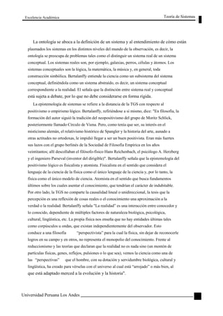 Excelencia Académica 
Teoría de Sistemas 
La ontología se aboca a la definición de un sistema y al entendimiento de cómo están 
plasmados los sistemas en los distintos niveles del mundo de la observación, es decir, la 
ontología se preocupa de problemas tales como el distinguir un sistema real de un sistema 
conceptual. Los sistemas reales son, por ejemplo, galaxias, perros, células y átomos. Los 
sistemas conceptuales son la lógica, la matemática, la música y, en general, toda 
construcción simbólica. Bertalanffy entiende la ciencia como un subsistema del sistema 
conceptual, definiéndola como un sistema abstraído, es decir, un sistema conceptual 
correspondiente a la realidad. El señala que la distinción entre sistema real y conceptual 
está sujeta a debate, por lo que no debe considerarse en forma rígida. 
La epistemología de sistemas se refiere a la distancia de la TGS con respecto al 
positivismo o empirismo lógico. Bertalanffy, refiriéndose a si mismo, dice: "En filosofía, la 
formación del autor siguió la tradición del neopositivismo del grupo de Moritz Schlick, 
posteriormente llamado Círculo de Viena. Pero, como tenía que ser, su interés en el 
misticismo alemán, el relativismo histórico de Spangler y la historia del arte, aunado a 
otras actitudes no ortodoxas, le impidió llegar a ser un buen positivista. Eran más fuertes 
sus lazos con el grupo berlinés de la Sociedad de Filosofía Empírica en los años 
veintitantos; allí descollaban el filósofo-físico Hans Reichenbach, el psicólogo A. Herzberg 
y el ingeniero Parseval (inventor del dirigible)". Bertalanffy señala que la epistemología del 
positivismo lógico es fisicalista y atomista. Fisicalista en el sentido que considera el 
lenguaje de la ciencia de la física como el único lenguaje de la ciencia y, por lo tanto, la 
física como el único modelo de ciencia. Atomista en el sentido que busca fundamentos 
últimos sobre los cuales asentar el conocimiento, que tendrían el carácter de indubitable. 
Por otro lado, la TGS no comparte la causalidad lineal o unidireccional, la tesis que la 
percepción es una reflexión de cosas reales o el conocimiento una aproximación a la 
verdad o la realidad. Bertalanffy señala "La realidad” es una interacción entre conocedor y 
lo conocido, dependiente de múltiples factores de naturaleza biológica, psicológica, 
cultural, lingüística, etc. La propia física nos enseña que no hay entidades últimas tales 
como corpúsculos u ondas, que existan independientemente del observador. Esto 
conduce a una filosofía “perspectivista” para la cual la física, sin dejar de reconocerle 
logros en su campo y en otros, no representa el monopolio del conocimiento. Frente al 
reduccionismo y las teorías que declaran que la realidad no es nada sino (un montón de 
partículas físicas, genes, reflejos, pulsiones o lo que sea), vemos la ciencia como una de 
las “perspectivas” que el hombre, con su dotación y servidumbre biológica, cultural y 
lingüística, ha creado para vérselas con el universo al cual está “arrojado” o más bien, al 
que está adaptado merced a la evolución y la historia". 
Universidad Peruana Los Andes 
23  