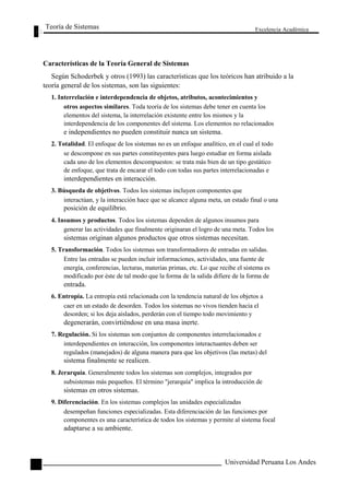 Teoría de Sistemas 
Características de la Teoría General de Sistemas 
Excelencia Académica 
24 
Según Schoderbek y otros (1993) las características que los teóricos han atribuido a la 
teoría general de los sistemas, son las siguientes: 
1. Interrelación e interdependencia de objetos, atributos, acontecimientos y 
otros aspectos similares. Toda teoría de los sistemas debe tener en cuenta los 
elementos del sistema, la interrelación existente entre los mismos y la 
interdependencia de los componentes del sistema. Los elementos no relacionados 
e independientes no pueden constituir nunca un sistema. 
2. Totalidad. El enfoque de los sistemas no es un enfoque analítico, en el cual el todo 
se descompone en sus partes constituyentes para luego estudiar en forma aislada 
cada uno de los elementos descompuestos: se trata más bien de un tipo gestático 
de enfoque, que trata de encarar el todo con todas sus partes interrelacionadas e 
interdependientes en interacción. 
3. Búsqueda de objetivos. Todos los sistemas incluyen componentes que 
interactúan, y la interacción hace que se alcance alguna meta, un estado final o una 
posición de equilibrio. 
4. Insumos y productos. Todos los sistemas dependen de algunos insumos para 
generar las actividades que finalmente originaran el logro de una meta. Todos los 
sistemas originan algunos productos que otros sistemas necesitan. 
5. Transformación. Todos los sistemas son transformadores de entradas en salidas. 
Entre las entradas se pueden incluir informaciones, actividades, una fuente de 
energía, conferencias, lecturas, materias primas, etc. Lo que recibe el sistema es 
modificado por éste de tal modo que la forma de la salida difiere de la forma de 
entrada. 
6. Entropía. La entropía está relacionada con la tendencia natural de los objetos a 
caer en un estado de desorden. Todos los sistemas no vivos tienden hacia el 
desorden; si los deja aislados, perderán con el tiempo todo movimiento y 
degenerarán, convirtiéndose en una masa inerte. 
7. Regulación. Si los sistemas son conjuntos de componentes interrelacionados e 
interdependientes en interacción, los componentes interactuantes deben ser 
regulados (manejados) de alguna manera para que los objetivos (las metas) del 
sistema finalmente se realicen. 
8. Jerarquía. Generalmente todos los sistemas son complejos, integrados por 
subsistemas más pequeños. El término "jerarquía" implica la introducción de 
sistemas en otros sistemas. 
9. Diferenciación. En los sistemas complejos las unidades especializadas 
desempeñan funciones especializadas. Esta diferenciación de las funciones por 
componentes es una característica de todos los sistemas y permite al sistema focal 
adaptarse a su ambiente. 
Universidad Peruana Los Andes  