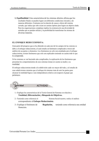 Excelencia Académica 
Teoría de Sistemas 
1. Equifinalidad. Esta característica de los sistemas abiertos afirma que los 
resultados finales se pueden lograr con diferentes condiciones iniciales y de 
maneras diferentes. Contrasta con la relación de causa y efecto del sistema 
cerrado, que indica que sólo existe un camino óptimo para lograr un objetivo dado. 
Para las organizaciones complejas implica la existencia de una diversidad de 
entradas que se pueden utilizar y la posibilidad de transformar las mismas de 
diversas maneras. 
EL ENFOQUE REDUCCIONISTA: 
Gran parte del progreso que se ha obtenido en cada uno de los campos de las ciencias se 
debe a el enfoque reduccionista, el cual estudia un fenómeno complicado a través del 
análisis de sus partes o elementos. Los fenómenos no solo son estudiados por el enfoque 
reduccionista, existen fenómenos que solo son explicados teniendo en cuenta todo lo que 
le comprende. 
Si los sistemas se van haciendo más complicados, la explicación de los fenómenos que 
presentan los comportamientos de esos sistemas toman en cuenta su medio y su 
totalidad. 
El enfoque reduccionista tiende a la subdivisión cada vez mayor del todo, y al estudio de 
esas subdivisiones mientras que el enfoque de sistemas trata de unir las partes para 
alcanzar la totalidad lógica o una independencia relativa con respecto al grupo que 
pertenece. 
Actividad 
1.- Explique las características de la Teoría General de Sistemas en relación a 
Totalidad, Diferenciación y Búsqueda de Objetivos. 
2.- Teniendo como referencia el Sistema Social nuestro, realice el análisis 
correspondiente al Enfoque Reduccionista. 
3.- Explique el fenómeno de 
financiera. 
Universidad Peruana Los Andes 
Regulación, 
teniendo como referencia una entidad 
25  