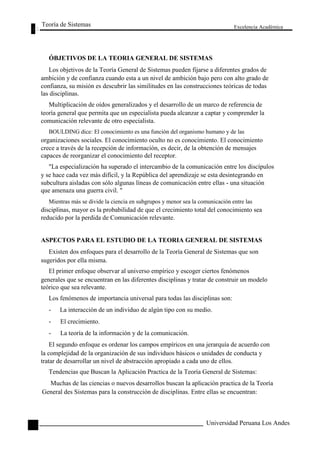 Teoría de Sistemas 
ÓBJETIVOS DE LA TEORIA GENERAL DE SISTEMAS 
Excelencia Académica 
26 
Los objetivos de la Teoría General de Sistemas pueden fijarse a diferentes grados de 
ambición y de confianza cuando esta a un nivel de ambición bajo pero con alto grado de 
confianza, su misión es descubrir las similitudes en las construcciones teóricas de todas 
las disciplinas. 
Multiplicación de oídos generalizados y el desarrollo de un marco de referencia de 
teoría general que permita que un especialista pueda alcanzar a captar y comprender la 
comunicación relevante de otro especialista. 
BOULDING dice: El conocimiento es una función del organismo humano y de las 
organizaciones sociales. El conocimiento oculto no es conocimiento. El conocimiento 
crece a través de la recepción de información, es decir, de la obtención de mensajes 
capaces de reorganizar el conocimiento del receptor. 
"La especialización ha superado el intercambio de la comunicación entre los discípulos 
y se hace cada vez más difícil, y la República del aprendizaje se esta desintegrando en 
subcultura aisladas con sólo algunas líneas de comunicación entre ellas - una situación 
que amenaza una guerra civil. " 
Mientras más se divide la ciencia en subgrupos y menor sea la comunicación entre las 
disciplinas, mayor es la probabilidad de que el crecimiento total del conocimiento sea 
reducido por la perdida de Comunicación relevante. 
ASPECTOS PARA EL ESTUDIO DE LA TEORIA GENERAL DE SISTEMAS 
Existen dos enfoques para el desarrollo de la Teoría General de Sistemas que son 
sugeridos por ella misma. 
El primer enfoque observar al universo empírico y escoger ciertos fenómenos 
generales que se encuentran en las diferentes disciplinas y tratar de construir un modelo 
teórico que sea relevante. 
Los fenómenos de importancia universal para todas las disciplinas son: 
- La interacción de un individuo de algún tipo con su medio. 
- El crecimiento. 
- La teoría de la información y de la comunicación. 
El segundo enfoque es ordenar los campos empíricos en una jerarquía de acuerdo con 
la complejidad de la organización de sus individuos básicos o unidades de conducta y 
tratar de desarrollar un nivel de abstracción apropiado a cada uno de ellos. 
Tendencias que Buscan la Aplicación Practica de la Teoría General de Sistemas: 
Muchas de las ciencias o nuevos desarrollos buscan la aplicación practica de la Teoría 
General des Sistemas para la construcción de disciplinas. Entre ellas se encuentran: 
Universidad Peruana Los Andes  