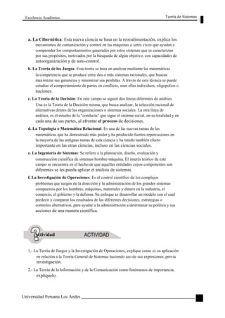 Excelencia Académica 
Teoría de Sistemas 
a. La Cibernética: Esta nueva ciencia se basa en la retroalimentación, explica los 
mecanismos de comunicación y control en las máquinas o seres vivos que ayudan a 
comprender los comportamientos generados por estos sistemas que se caracterizan 
por sus propósitos, motivados por la búsqueda de algún objetivo, con capacidades de 
autoorganización y de auto-control. 
b. La Teoría de los Juegos: Esta teoría se basa en analizar mediante las matemáticas 
la competencia que se produce entre dos o más sistemas racionales, que buscan 
maximizar sus ganancias y minimizar sus perdidas. A través de esta técnica se puede 
estudiar el comportamiento de partes en conflicto, sean ellas individuos, oligopolios o 
naciones. 
c. La Teoría de la Decisión: En este campo se siguen dos líneas diferentes de análisis. 
Una es la Teoría de la Decisión misma, que busca analizar, la selección racional de 
alternativas dentro de las organizaciones o sistemas sociales. La otra línea de 
análisis, es el estudio de la "conducta" que sigue el sistema social, en su totalidad y en 
cada una de sus partes, al afrontar el proceso de decisiones. 
d. La Topología o Matemática Relacional: Es una de las nuevas ramas de las 
matemáticas que ha demostrado más poder y ha producido fuertes repercusiones en 
la mayoría de las antiguas ramas de esta ciencia y ha tenido también efecto 
importante en las otras ciencias, incluso en las ciencias sociales. 
e. La Ingeniería de Sistemas: Se refiere a la planeación, diseño, evaluación y 
construcción científica de sistemas hombre-máquina. El interés teórico de este 
campo se encuentra en el hecho de que aquellas entidades cuyos componentes son 
diferentes se les pueda aplicar el análisis de sistemas. 
f. La Investigación de Operaciones: Es el control científico de los complejos 
problemas que surgen de la dirección y la administración de los grandes sistemas 
compuestos por los hombres, máquinas, materiales y dinero en la industria, el 
comercio, el gobierno y la defensa. Su enfoque es desarrollar un modelo con el cual 
predecir y comparar los resultados de las diferentes decisiones, estrategias o 
controles alternativos, para ayudar a la administración a determinar su política y sus 
acciones de una manera científica. 
Actividad 
1.- La Teoría de Juegos y la Investigación de Operaciones, explique como es su aplicación 
en relación a la Teoría General de Sistemas haciendo uso de sus expresiones, previa 
investigación. 
2.- La Teoría de la Información y de la Comunicación como fenómenos de importancia, 
expliquelo. 
Universidad Peruana Los Andes 
27  
