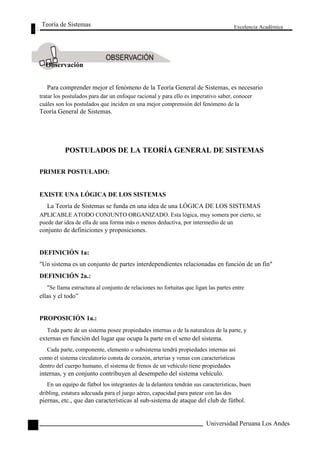 Teoría de Sistemas 
Observación 
Excelencia Académica 
28 
Para comprender mejor el fenómeno de la Teoría General de Sistemas, es necesario 
tratar los postulados para dar un enfoque racional y para ello es imperativo saber, conocer 
cuáles son los postulados que inciden en una mejor comprensión del fenómeno de la 
Teoría General de Sistemas. 
POSTULADOS DE LA TEORÍA GENERAL DE SISTEMAS 
PRIMER POSTULADO: 
EXISTE UNA LÓGICA DE LOS SISTEMAS 
La Teoría de Sistemas se funda en una idea de una LÓGICA DE LOS SISTEMAS 
APLICABLE ATODO CONJUNTO ORGANIZADO. Esta lógica, muy somera por cierto, se 
puede dar idea de ella de una forma más o menos deductiva, por intermedio de un 
conjunto de definiciones y proposiciones. 
DEFINICIÓN 1a: 
"Un sistema es un conjunto de partes interdependientes relacionadas en función de un fin" 
DEFINICIÓN 2a.: 
"Se llama estructura al conjunto de relaciones no fortuitas que ligan las partes entre 
ellas y el todo” 
PROPOSICIÓN 1a.: 
Toda parte de un sistema posee propiedades internas o de la naturaleza de la parte, y 
externas en función del lugar que ocupa la parte en el seno del sistema. 
Cada parte, componente, elemento o subsistema tendrá propiedades internas así 
como el sistema circulatorio consta de corazón, arterias y venas con características 
dentro del cuerpo humano, el sistema de frenos de un vehículo tiene propiedades 
internas, y en conjunto contribuyen al desempeño del sistema vehículo. 
En un equipo de fútbol los integrantes de la delantera tendrán sus características, buen 
dribling, estatura adecuada para el juego aéreo, capacidad para patear con las dos 
piernas, etc., que dan características al sub-sistema de ataque del club de fútbol. 
Universidad Peruana Los Andes  