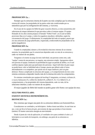 Excelencia Académica 
PROPOSICIÓN 2a. : 
Teoría de Sistemas 
Siempre que la estructura interna de la parte sea más compleja que la estructura 
externa del sistema, las propiedades de las partes están más condicionadas por su 
naturaleza que por la configuración del sistema, y viceversa. 
En el caso de los equipos de fútbol de gran vocación ofensiva, es ésta característica del 
subsistema de ataque (delantera) la que prevalece sobre el sistema equipo. El equipo 
Holandés de los años setenta propuso el llamado "Fútbol Total", en el cual no había 
posiciones fijas en el campo, y todos los jugadores atacaban o defendían, según las 
circunstancias del juego. Evidentemente, la complejidad del todo (el equipo), puesto que 
era una estructura de juego planificada y organizada, condicionaba las propiedades de las 
partes (jugadores). 
PROPOSICIÓN 3a.: 
Cuando la complejidad, número y diversidad de relaciones internas de un sistema 
aumenta, las propiedades que lo caracterizan dependen cada vez más de su estructura y 
cada vez menos de sus partes. 
Traigamos a la mente un juego de tenis individual, una persona contra otra, cada 
"equipo" consta de una persona y su raqueta, una estructura simple. Agreguemos ahora 
otra persona al equipo, tendremos la posibilidad de jugar un partido de dobles, en el cual 
cambian algunas reglas para que participen dos personas. Aquel individuo de gran saque 
no podrá hacer valer su habilidad todo el tiempo, puesto que deberá ceder el turno 
alternadamente a su compañero, que quizás sea un saque mediocre, pero un gran 
defensor. Hemos complicado la estructura del equipo, y el comportamiento de éste como 
sistema comienza a depender mucho más de la interacción entre los componentes. 
En sistemas constituidos por equipos de bowling (3 integrantes, en ternas), ciclismo (4, 
a veces), baloncesto (5), volibol (6), béisbol (9), softbol (9, 10, 11) o fútbol (11), el 
comportamiento, y las propiedades del sistema dependerán, cada vez más, de las 
relaciones internas y cada vez menos de sus partes. 
El mejor jugador de fútbol del mundo no podría ganar sólo frente a un equipo de once. 
SEGUNDO POSTULADO: 
EXISTEN SISTEMAS HOMOMÓRFICOS. 
DEFINICIÓN 1a.: 
Dos sistemas que tengan una parte de su estructura idéntica son homomórficos. 
Consideremos un ventilador y un helicóptero. Ambos tienen una hélice, la cual tiene un 
eje, y este eje lleva la fuerza de giro, proveniente de algo que produce el movimiento 
(motor). El motor convierte energía en movimiento. 
Desde el punto de vista de aplicación, el ventilador sirve para combatir el calor y el 
helicóptero es un medio de transporte, sin embargo, una parte de su estructura es 
idéntica. 
Universidad Peruana Los Andes 
29  